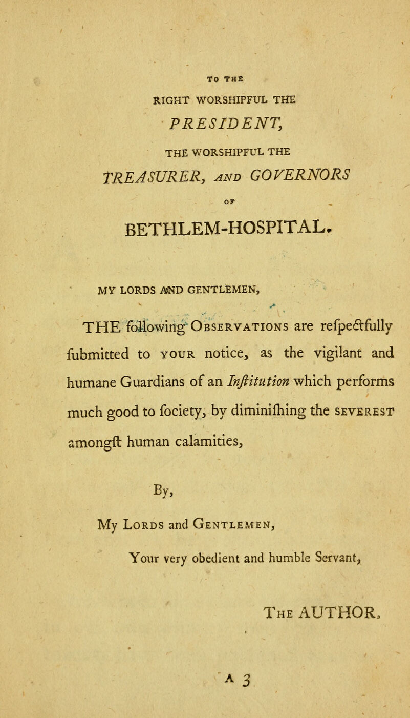 TO THE RIGHT WORSHIPFUL THE PRESIDENT, THE WORSHIPFUL THE TREASURER, and GOVERNORS OF BETHLEM-HOSPITAL. MV LORDS AND GENTLEMEN, r» THE foilowing Observations are refpe6Vfully fubmitted to your notice, as the vigilant and humane Guardians of an Inftitution which performs much good to fociety, by diminiihing the severest amongft human calamities. By, My Lords and Gentlemen, Your very obedient and humble Servant, The author.