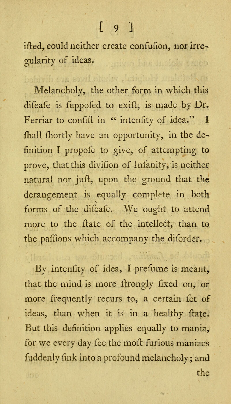 ifted, could neither create confufion, nor irre- gularity of ideas. Melancholy, the other form in which this difeafe is fuppofed to exift, is made by Dr. Ferriar to confift in  intenfity of idea. I fhall fliortly have an opportunity, in the de- finition I propofe to give, of attempting to prove, that this divifion of Infanity, is neither natural nor juft, upon the ground that the derangement is equally complete in both forms of the difeafe. V/e ought to attend more to the ftate of the intellefl:, than to the paffions which accompany the diforder. By intenfity of idea, I prefume is meant, that the mind is more ftrongly fixed on, or more frequently recurs to, a certain fet of ideas, than when it is in a healthy ftate. But this definition applies equally to mania, for we every day fee the moft furious maniacs fuddenly fink into a profound melancholy; and the