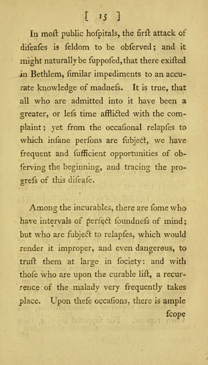 t >5 ] In moft public hofpitals, the firft attack of difeafes is feldom to be obferved; and it might naturally be fuppofed,that there exifted in Bethlem, fimilar impediments to an accu- rate knowledge of madnels. It is true, that all who are admitted into it have been a greater, or lels time afflifted with the com- plaint; yet from the occafional relapfes to which infane perfons are fubjert, we have frequent and fufficient opportunities of ob- ferving the beginning, and tracing the pro- ®:refs of this difeafe. Among the incurables, there are fome who have intervals of perfqCt foundnefs of mind; but who are fubjetfl to relapfes, which would render it improper, and even dangerous, to trufl: them at large in fociety: and with thofe who are upon the curable lift, a recur- rence of the malady very frequently takes place. Upon thefe occafions, there is ample fcope