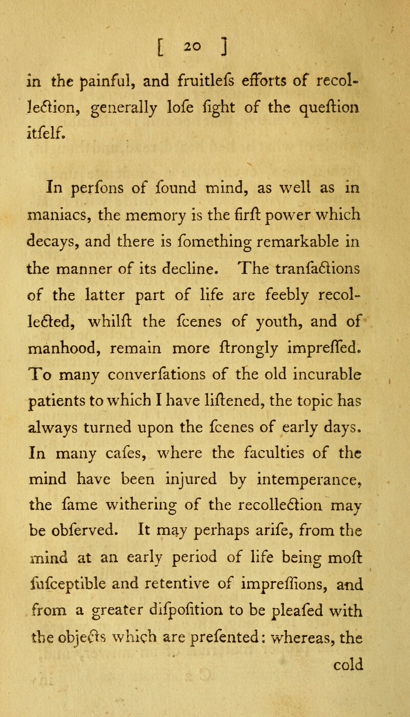 in the painful, and fruitlefs efforts of recol- leflion, generally lofe fight of the queftlon itfelf. In perfons of found mind, as well as in maniacs, the memory is the firft power which decays, and there is fomething remarkable in the manner of its decline. The tranfa6lions of the latter part of life are feebly recol- lefted, whilfl the fcenes of youth, and of manhood, remain more ftrongly impreiffed. To many converfations of the old incurable patients to which I have liftened, the topic has always turned upon the fcenes of early days. In many cafes, where the faculties of the mind have been injured by intemperance^ the fame withering of the recolledion may be obferved. It may perhaps arife, from the mind at an early period of life being moft fufceptible and retentive of impreffions, and from a greater difpofition to be pleafed with the obje(?ls whigh are prefented: whereas, the cold