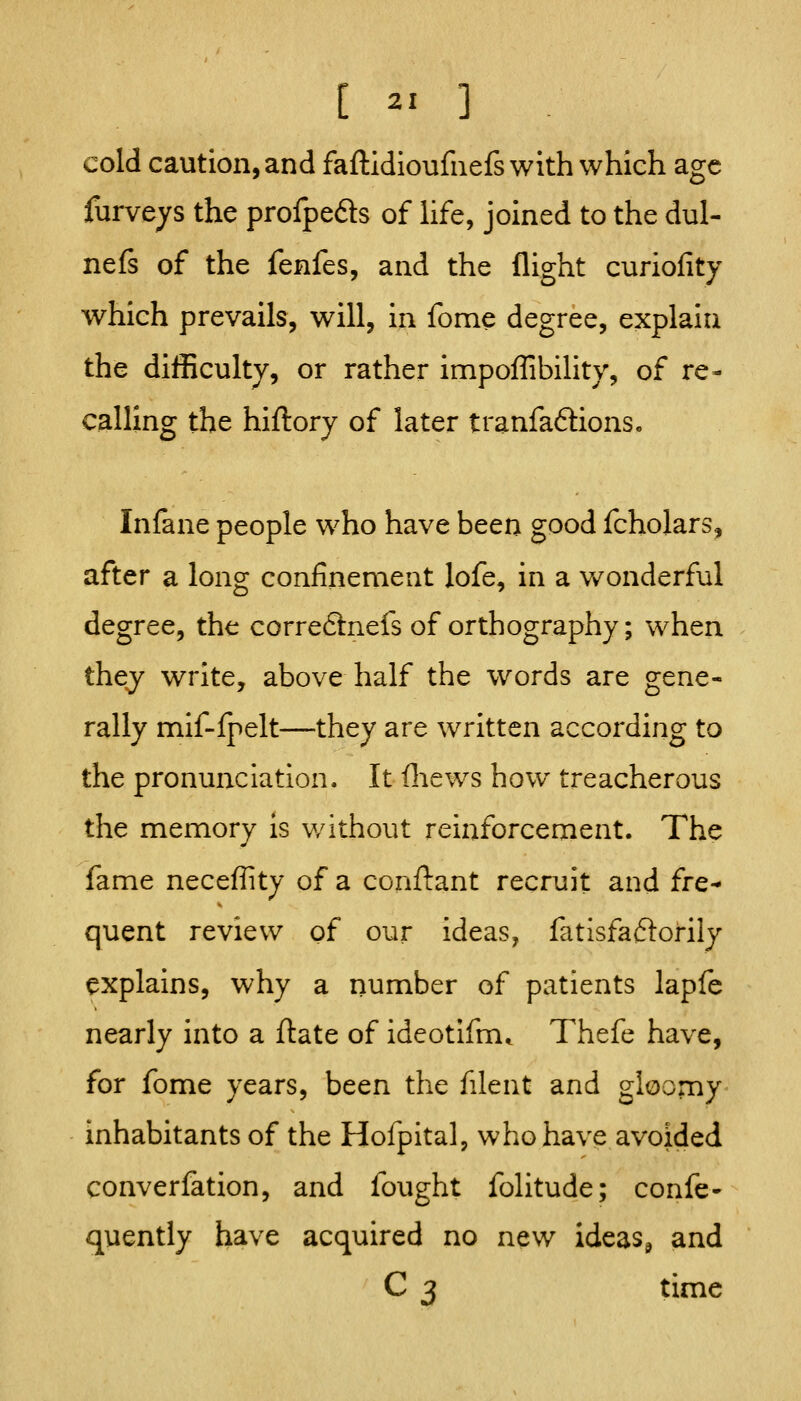 cold caution, and faftidioufnefs with which age furveys the profpeds of life, joined to the dul- nefs of the fenfes, and the flight curiofity which prevails, will, in fome degree, explain the difficulty, or rather impoflibility, of re- calling the hiflory of later tranfaftions. Infane people who have been good fcholars, after a long confinement lofe, in a v/onderful degree, the correftnefs of orthography; when they write, above half the words are gene- rally mif-lpelt—they are written according to the pronunciation. It fliews how treacherous the memory is v/ithout reinforcement. The fame neceffity of a conftant recruit and fre- quent review of our ideas, fatlsfaftorily explains, why a number of patients lapfe nearly into a ftate of ideotifm* Thefe have, for fome years, been the filent and gloomy inhabitants of the Hofpital, who have avoided converfation, and fought folitude; confe- quently have acquired no new ideas^ and C 3 time