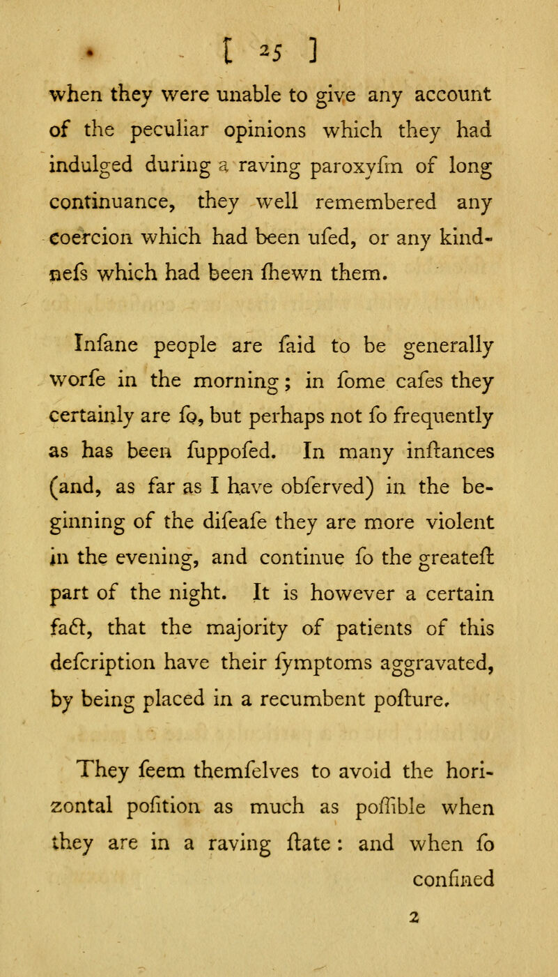 - t ^5 ] when they were unable to give any account of the pecuHar opinions which they had indulged during a raving paroxyfin of long continuance, they well remembered any coercion which had been ufed, or any kind- nefs which had been ihewn them. Infane people are faid to be generally worfe in the morning; in fome cafes they certainly are fo^ but perhaps not fo frequently as has been iuppofed. In many inftances (and, as far as I have obferved) in the be- ginning of the difeafe they are more violent in the evening, and continue fo the greateft part of the night. It is however a certain fa6l, that the majority of patients of this defcription have their fymptoms aggravated, by being placed in a recumbent pofture. They feem themfelves to avoid the hori- zontal pofition as much as poffible when they are in a raving ftate : and when fo confined