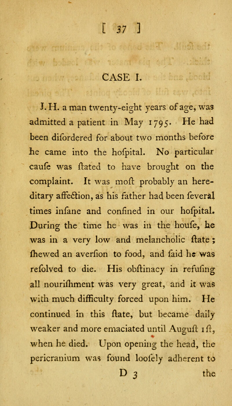 CASE L J. H. a man twenty-eight years of age, was admitted a patient in May 1795. He had been difordered for about two months before he came into the hofpital. No particular caufc was ftated to have brought on the complaint. It was moft probably an here- ditary afFe£tion, as his father had been fever^l times infane and confined in our holpital. During the time he was in the houfe, he was in a very low and melancholic ftate ; fhewed an averfion to food, and faid he was relblved to die. His obftinacy in refuling all nourifliment was very great, and it was with much difRculty forced upon him. He continued in this ftate, but became daily weaker and more emaciated until Auguft iftj when he died. Upon opening the head, the pericranium was found loofely adherent to D 3 the