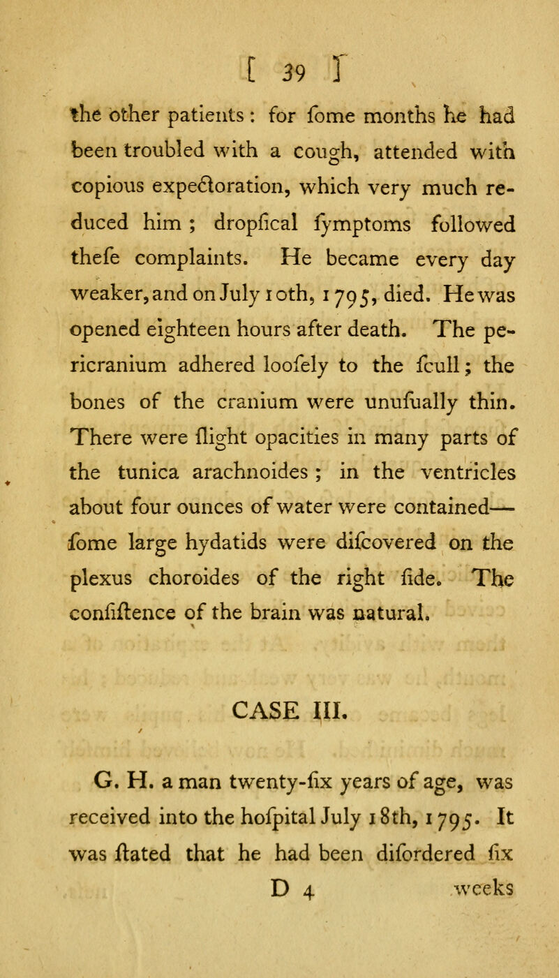 the other patients : for fome months he had been troubled with a cough, attended with copious expedoration, which very much re- duced him ; dropfical lymptoms followed thefe complaints. He became every day weaker, and on July I oth 5 1795, died. Hewas opened eighteen hours after death. The pe- ricranium adhered loofely to the fcuU; the bones of the cranium were unufually thin* There were flight opacities in many parts of the tunica arachnoides; in the ventricles about four ounces of water were contained— fome large hydatids were difcovered on the plexus choroides of the right fide. The confifteace of the brain was natural. CASE IIL G. H. a man twenty-fix years of age, was received into the holpital July 18th, 1795. It was ftated that he had been difordered fix D 4 weeks