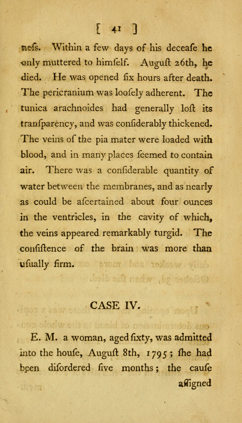 Befi. Within a few days of his deceafe he -only muttered to himfelf. Augufl: 26th^ he died. He was opened fix hours after death. The pericranium was loofely adherent. The tunica arachnoides had generally loft its tranfparency, and was confiderably thickened^ The veins of the pia mater were loaded with blood, and in many places leemed to contain ain There was a confiderable quantity of water between the membranes, and as nearly as could be afcertained about four ounces in the ventricles, in the cavity of which, the veins appeared remarkably turgid. The confiftcnce of the brain was more than ufually firm- CASE IV. E. M. a woman, agedfixty, was admitted into the houfe, Auguft 8th, 1795 ; flie had been difordered five months; the caufe afJigned