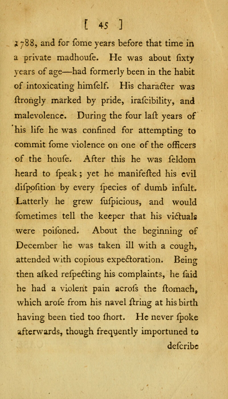 ,1788, and for fome years before that time in a private madhoufe. He was about fixty years of age—had formerly been in the habit of intoxicating himfelf. His chara6ler was ftrohgly marked by pride, irafcibiHty, and malevolence. During the four laft years of his life he was confined for attempting to commit fome violence on one of the officers of the houfe. After this he was feldom heard to ipeak; yet he manifefted his evil difpofition by every Ipecies of dumb infult. Latterly he grew fulpicious, and would fometimes tell the keeper that his vi6tuals were poilbned. About the beginning of December he was taken ill with a cousfh, attended with copious expedloration. Being then alked refpedling his complaints, he faid he had a violent pain acrofs the ftomach, which arofe from his navel ftring at his birth having been tied too Ihort. He never fpoke afterwards, though frequently importuned to defcribc