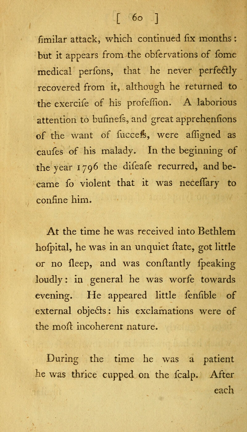 fimllar attack, which continued fix months : but it appears from the obfervations of fome medical perfons, that he never perfeftly recovered from it, although he returned to the exercife of his profeffion. A laborious attention to bufinefs, and great apprehenfions of the want of fuccefe, were affigned as caufes of his malady. In the beginning of the year 1796 the difeafe recurred, and be- came fo violent that it was neceflary to confine him. At the time he was received into Bethlem hofpital, he was in an unquiet ilate, got little or no fleep, and was conftantly fpeaking loudly: in general he was worfe towards evening. He appeared little fenfible of external objects: his exclamations were of the moft incoherent nature. During the time he was a patient he was thrice cupped on the fcalp. After each