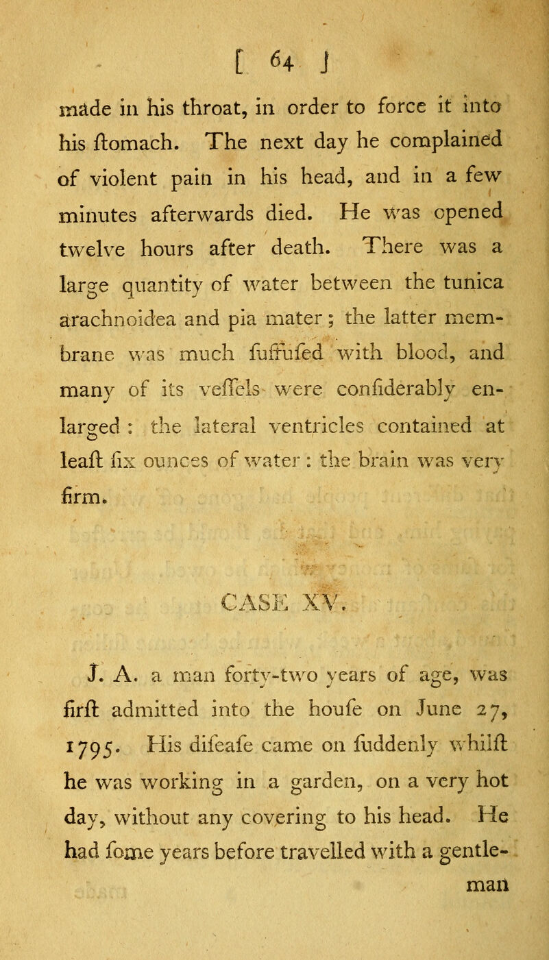 in^de ill his throat, in order to force it into his ftomach. The next day he complained of violent pain in his head, and in a few minutes afterwards died. He was opened twelve hours after death. There was a large quantity of water between the tutiica arachnoidea and pia mater; the latter mem- brane was much iuffufed with blood, and many of its veffels were conliderably en- larged : the lateral ventricles contained at leafl: (ix ounces of water : the brain was very firm. CASE XV, J. A. a man forty-two years of age, was firft admitted into the houfe on June 27, 1795. His difeafe came on fuddenly Vvhilft he was working in a garden, on a very hot day, without any covering to his head. He had fome years before travelled with a gentle- man