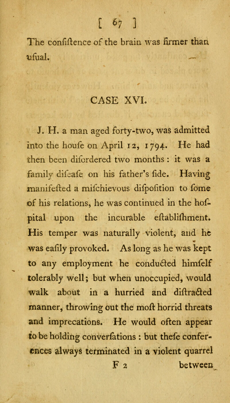 The confiftence of the brain was firmer thaa ^fiiaL CASE XVL J. H. a man aged forty-two, was admitted into the houfe on April 12, 1794. He had then been difordered two months : it was a family difeafe on his father's fide. Having manifeflied a mifchievous dilpofition to fome of his relations, he was continued in the hof- pital upon the incurable efl:abliftiment. His temper was naturally violent, and he was eafily provoked. As long as he was kept to any employment he conduced himfelf tolerably well; but when unoccupied, would walk about in a hurried and diftraSed manner, throwing out the moft horrid threats and imprecations* He would often appear to be holding converfations : but thefe confer- ences always terminated in a violent quarrel F 2 between