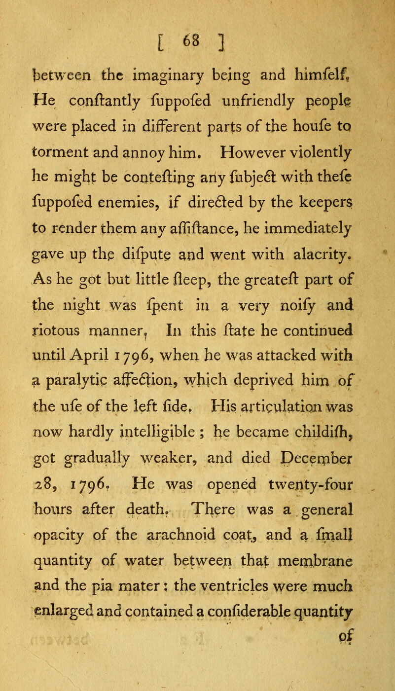 between the imaginary being and himfelf» He conftantly fuppofed unfriendly people were placed in different parts of the honfe to torment and annoy him. However violently he might be conteftijig any fubjeft with thefc fuppofed enemies, if direfted by the keepers to render them miy affiftance, he immediately gave up thp dilput^ and went with alacrity, As he got but little fleep, the greateft part of the night was Ipent in a very noify and riotous manner^ In this ftate he continued until April 1796, when he was attacked with a paralytic affeftion, which deprived him of the ufe of the left fide. His articulation was now hardly intelligible ; he became childifh, got gradually weaker, and died Deceipber 28, 1796. He was opened twenty-four hours after death. There was a general opacity of the arachnoid coat., and a imall quantity of water between that merjibrane and the pia mater 5 the ventricles were much enlarged and contained a confiderable quantity