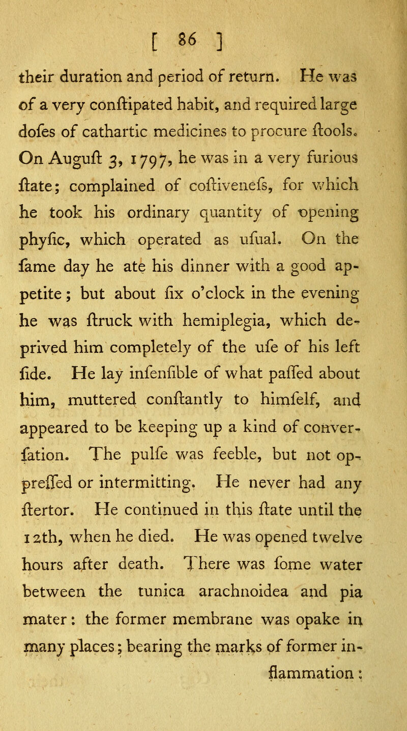 their duration and period of return. He was of a very conftipated habit, and required large dofes of cathartic medicines to procure ilools. On Auguft 3, 1797, he was in a very furious ftate; complained of coftivenefs, for v/hich he took his ordinary quantity of t)pening phyfic, which operated as ufual. On the fame day he ate his dinner with a good ap- petite ; but about fix o'clock in the evening he was ftruck with hemiplegia, which de^ prived him completely of the ufe of his left fide. He lay infenlible of what palTed about him, muttered conftantly to himfelf, and appeared to be keeping up a kind of conver- fation. The pulfe was feeble, but not op^ preflTed or intermitting. He never had any ftertor. He continued in this ftate until the I ^th, when he died. He was opened twelve hours after death. There was fome water between the tunica arachnoidea and pia mater: the former membrane was opake in many places; bearing the marks pf former in- flammation :