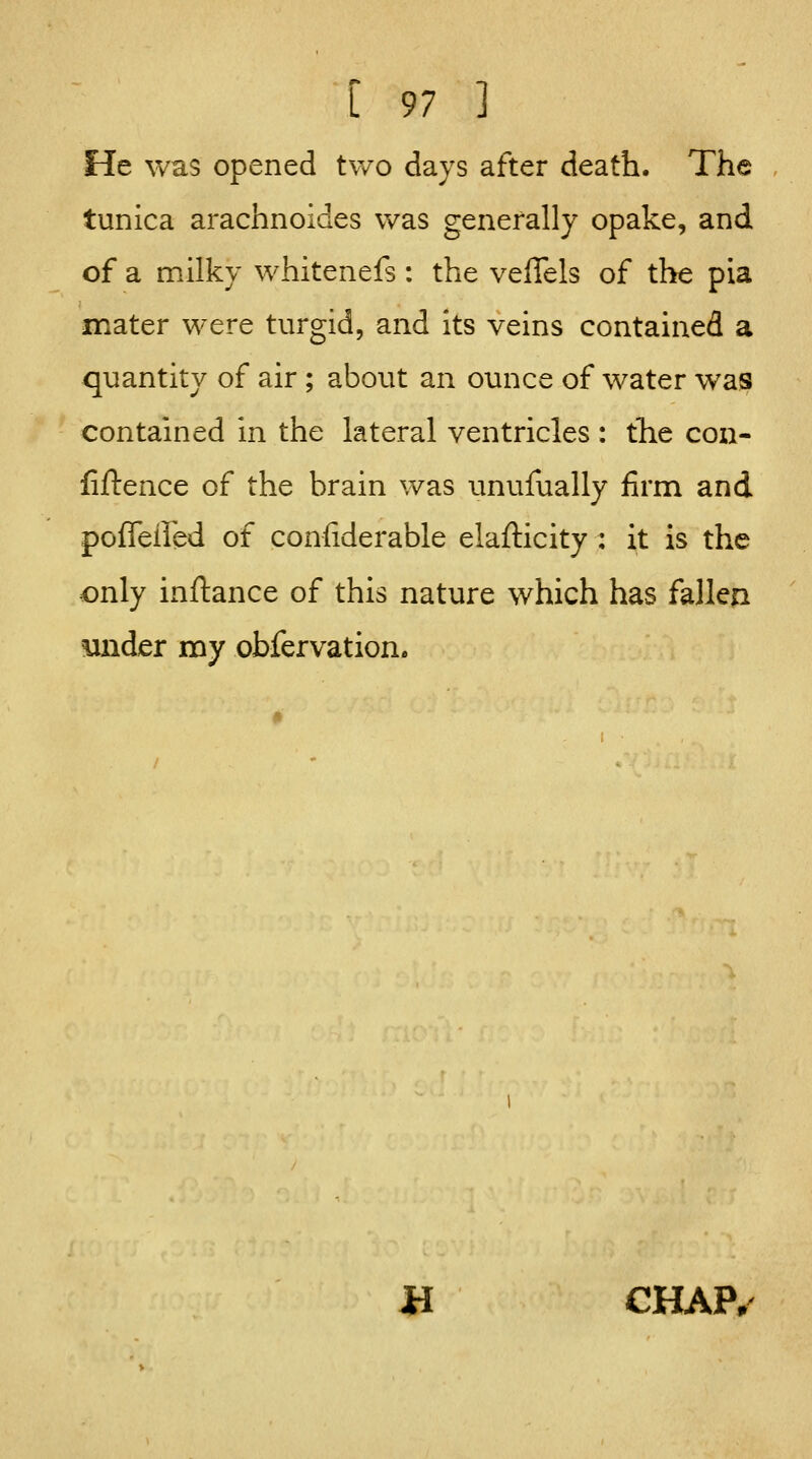 He was opened two days after death. The tunica arachnoides was generally opake, and of a milky whitenefs : the velTels of the pia mater were turgid, and its veins contained a quantity of air; about an ounce of water was contained in the lateral ventricles : the con- fiftence of the brain was unufually firm and poffeired of coniiderable elafticity : it is the only inftance of this nature which has fallen mider my obfervation. JH CHAP.