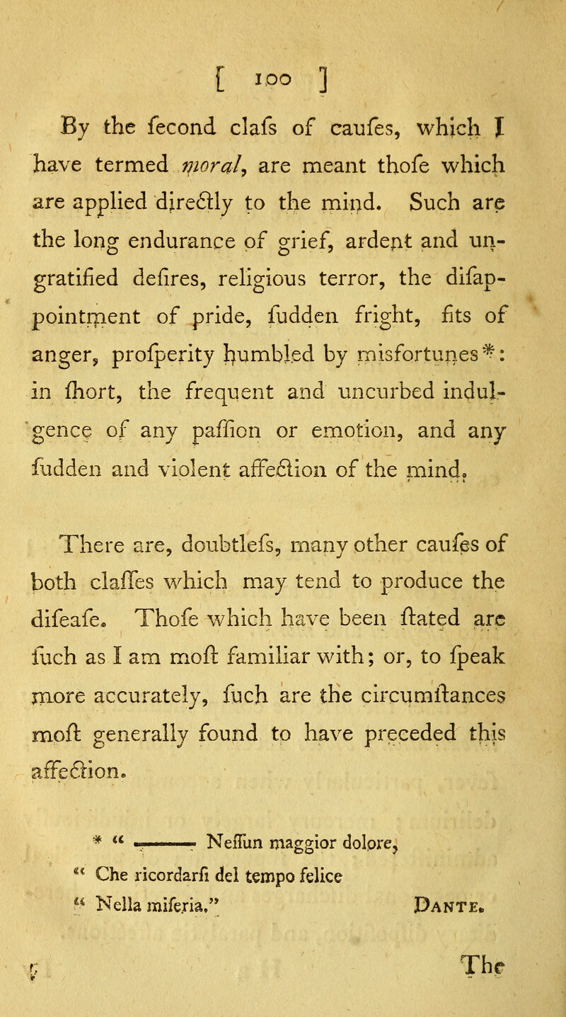 By the fecond clafs of caufes, which I have termed morale are meant thofe which are appHed djreftly to the mind. Such are the long endurance of grief, ardent and un- gratified defires, rehgious terror, the difap- pointment of pride, fudden fright, fits of anger^ profperity l^umbled by misfortunes ^: in fhort, the frequent and uncurbed indul- gence of any paffion or emotion, and any fudden and violent afFe£lion of the mind. There are, doubtlefs, many other caufes of both claffes which may tend to produce the difeafe, Thofe which have been ftated arc fuch as I am moft familiar with; or, to fpeak more accurately, fuch are the circumftances jfnoil: generally found to have preceded this affeSion. •* u Neflun maggior dolpre.  Che ricordarfi del tempo felice f^ Nella miferia. Dante. Th(