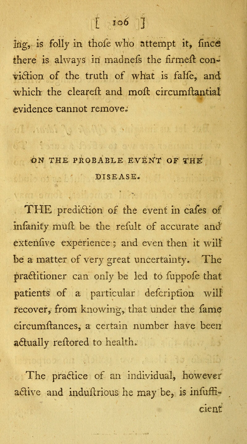 i io6 ] irig, is folly in thofe wKo attempt it, fincfi there is always in madnefs the firmeft con'^ iiftion of the truth of what is faffe, and which the clearefl: and moll eircumflantial evidence cannot remove,; dN THE PioBABLE EVEJSfT OF THE DISEASE* THE prediftion of the event in cafes of inlanity mull be the reliilt of accurate and exteniive experience ; and even then it will be a matter of very great uncertainty. The praftitioner can only be led to fuppofe that patients of a particular defcription will recoverj- from knowings that under the fame circumllances, a certain number have been aftually rellored to health. The praffice of an individual, however adive and indultrious he may bc;^ is inlliffi- cient