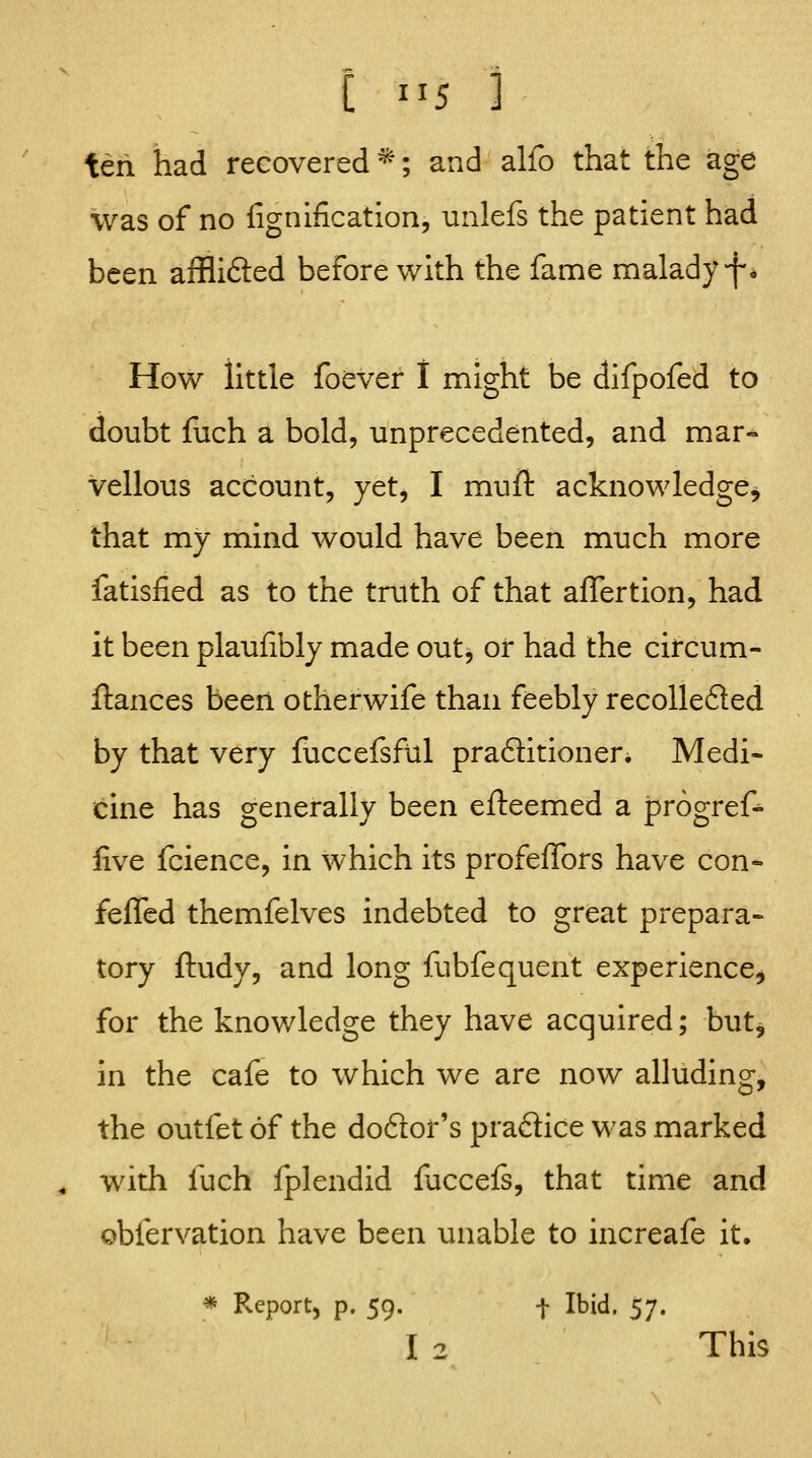 teii had recovered ^; and alio that the age was of no lignlfication, unlefs the patient had been afflifted before v/lth the fame malady f* How little foever I might be difpofed to doubt fiich a bold, unprecedented, and mar-> Vellous account, yet, I mufi: acknowledge^ that my mind would have been much more fatisfied as to the truth of that alTertion, had it been plaufibly made out, or had the circum- ftances been otherwife than feebly recolle6led by that very fuccefsftil praftitioneri Medi- cine has generally been efteemed a progref- five fcience, in which its profeffors have con- fefled themfelves indebted to great prepara- tory ftudy, and long fubfequent experience^ for the knowledge they have acquired; but^ in the cafe to which we are now alluding, the outfet of the doftor's practice was marked ^ with fuch fplendid faccefs, that time and obfervation have been unable to increafe it. * Report) p. 59. t Ibid. ^j. I 2 This