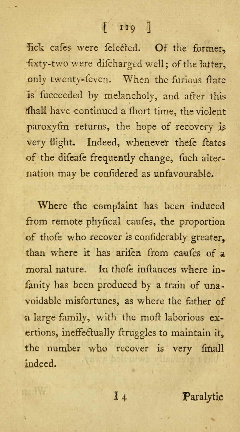 r ^'9 ] Tick cafes were felefted. Of the former, fety-two were difcharged well; of the latter, only twenty-feven. When the furious ftate is fucceeded by melancholy, and after this /(hall have continued a fhort time, the violent paroxyfm returns, the hope of recovery i^ very flight. Indeed, wh:enever thefe ftates of the difeafe frequently change, fuch alter- nation may be confidered as unfavourable.. Where the complaint has been induced from remote phyfical caufes, the proportion of thofe who recover is confiderably greater, than where it has arifen from caufes of a moral nature. In thofe inftances where in- fanity has been produced by a train of una- voidable misfortunes, as where the father of a large family, with the moft laborious ex- ertions, ineffeftually ftruggles to maintain it, the number who recover is very litiall indeed. 14 Paralytic