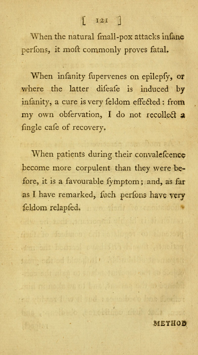 When the natural fmall-pox attacks iniane perfons, it moft commonly proves fatal. When Infanity flipervenes on epilepfy, of where the latter difeafe is induced by infanity, a cure is very feldom effefted : from my own obfervation, I do not recollect ^ {ingle cafe of recovery. When patients during their convalefcenc^ become more corpulent than they were be^ fore, it is a favourable fymptom; and, as far as I have remarked, fuch perfoas have vciy feldom relapfed^ METHOD