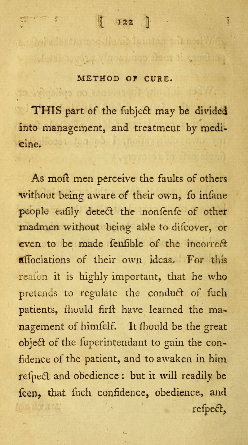 METHOD OF CURE. THIS part of the fubjeft may be dmded into management, and treatment by medi« cine. As moft men perceive the faults of others without being aware of their own, fo infane people eafily dete6l the nonfenfe of other madmen without being able to difcover, or even to be made fenfible of the incorreft S^fiTociations of their own ideas. For this reafon it is highly important, that he whq pretends to regulate the conduct of fuch patients, ihould firft have learned the ma- nao:ement of himfelf. It fhould be the orreat objeft of the fuperintendant to gain the con- fidence of the patient, and to awaken in him refpedt and obedience : but it will readily be feen, that fach confidence, obedience, and relpeft,