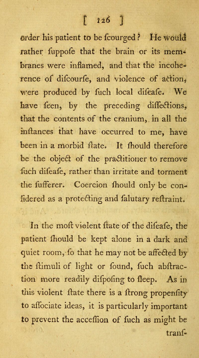 t t2^ ] order his patient to be fcourged ? He wottldi leather fuppofe that the brain or its mem* branes were inflamed, and that the incohe- rence of difcourie, and violence of artion^ M^ere produced by fuch local difeafe^ We have feen^ by the preceding difleifiiohs, that the contents of the cranium, in all the inftances that have occurred to me, have been in a morbid liate* It Ihoiild therefore be the obje6i of the practitioner to remove liich difeale, rather than irritate and torment the fufFeren Coercion fhould only be con-* fidered as a protefting and falutary reflraint* In the moft violent Irate of the difeafe, the patient Hiould be kept alone in a dark and quiet room, fo that he may not be afFeded by the ftimuli of light or found, fuch abftrac- tion more readily difpofing to fleep. As in this violent flate there is a ftrong propenfity to afibciate ideas, it is particularly important to prevent the acceffion of fuch as might be tranf««