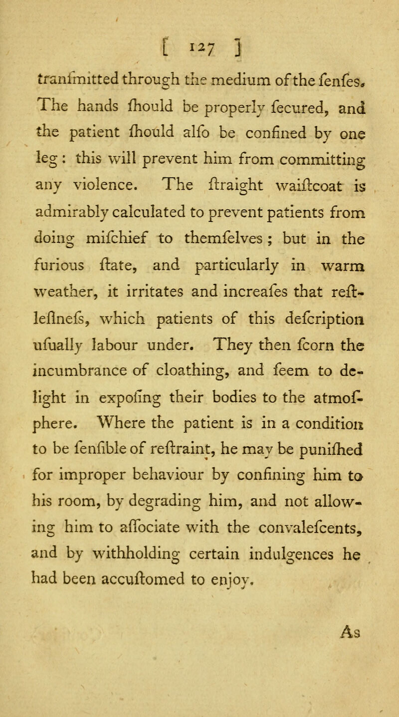 tranimitted through the medium of the fenfes* The hands fhould be properly fecured, and the patient fhould alfo be confined by one leg : this will prevent him from committing any violence. The ftraight waiftcoat is adm.irably calculated to prevent patients from doing mifchief to themfelves ; but in the furious ftate, and particularly in warm w^eather, it irritates and increafes that reft- leflnefs, w^hich patients of this defcriptioii ufually labour under. They then fcorn the incumbrance of cloathing, and feem to de- light in expolTng their bodies to the atmos- phere. Where the patient is in a condition to be fenfible of reftraint, he may be punifhed for improper behaviour by confining him ta his room, by degrading him, and not allow- ing him to aflbciate with the convalefcents, and by withholding certain indulgences he had been accuftomed to enjoy. As