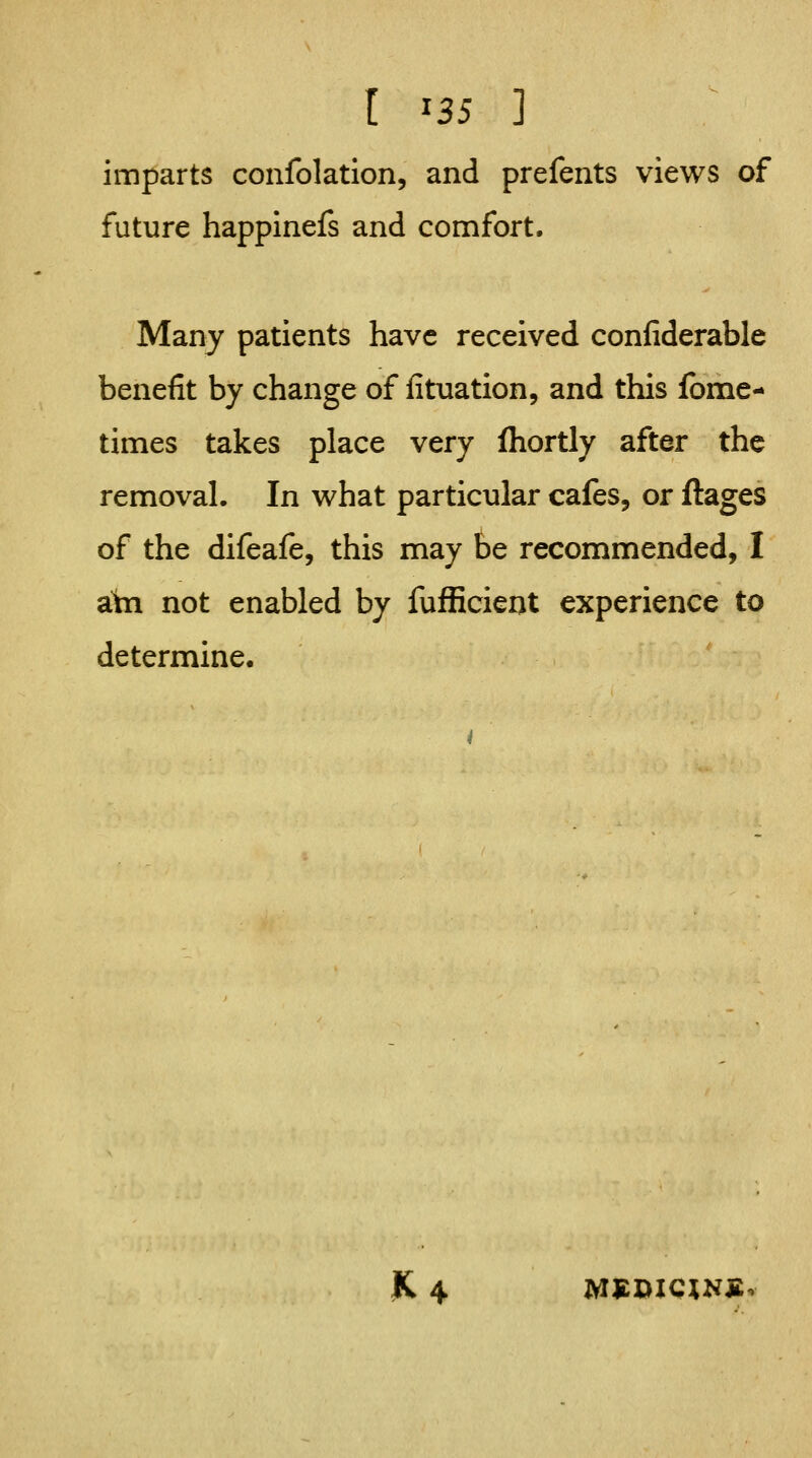 [ ^35 3 imparts confolation, and prefents views of future happinefs and comfort. Many patients have received confiderable benefit by change of fituation, and this fbme- times takes place very fhortly after the removal. In what particular cafes, or ftages of the difeafe, this may be recommended, I atn not enabled by fufEcierjt experience to determine. |C 4 MS:X)ICXN£v