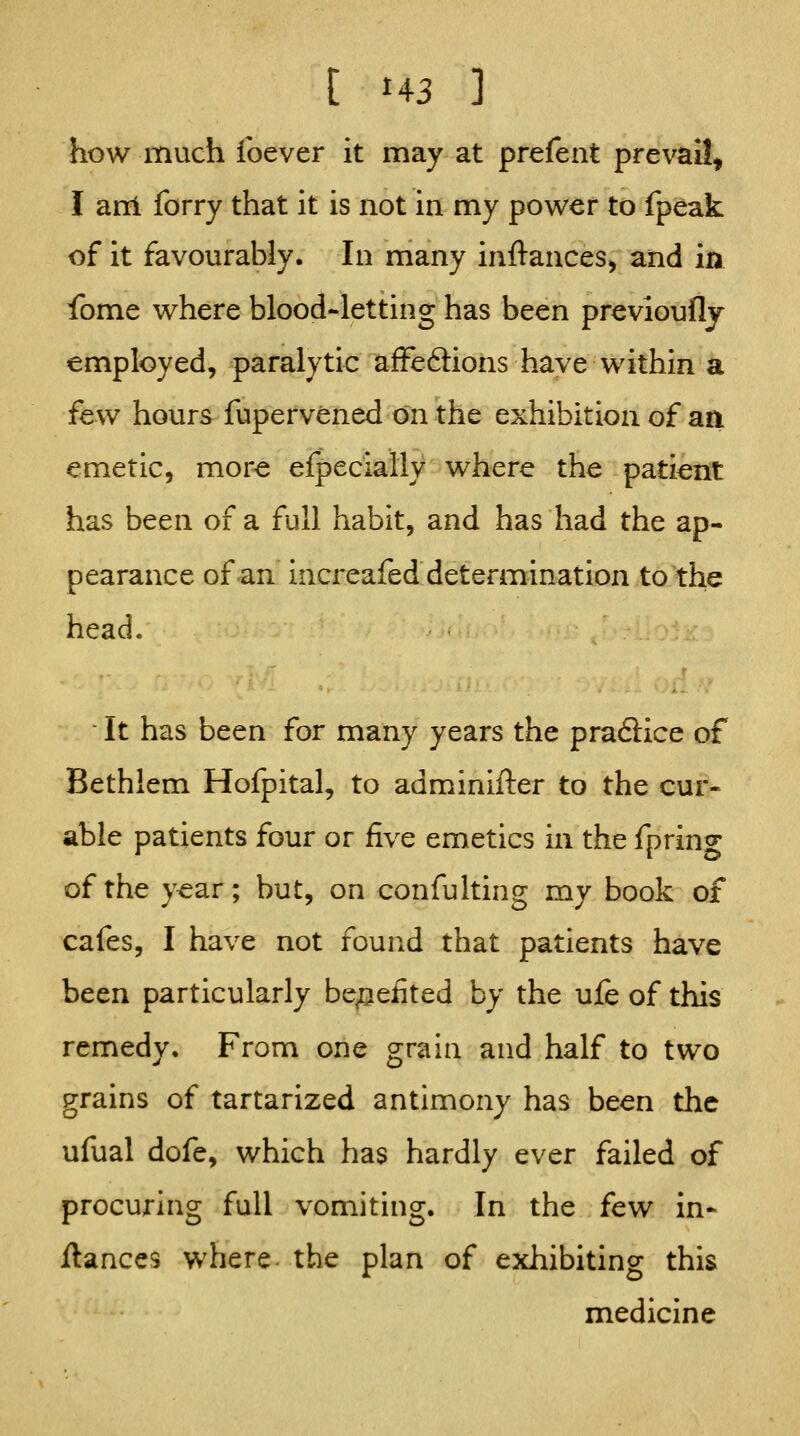 how much foever it may at prefent prevail, I ani forry that it is not in my power to fpeak of it favourably. In many inftances, and in fome where blood-letting has been previouflj employed, paralytic afFeftions have within a few hours fupervened on the exhibition of aa emetic, more efpecially where the patient has been of a full habit, and has had the ap- pearance of an increafed determination to the head. It has been for many years the pra6iice of Bethlem Hofpital, to adminifter to the cur- able patients four or five emetics in the fpring of the y^ar; but, on confulting my book of cafes, I have not found that patients have been particularly benefited by the ufe of this remedy. From one grain and half to two grains of tartarized antimony has been the ufual dofe, which has hardly ever failed of procuring full vomithig. In the few in- ilances where the plan of exhibiting this medicine