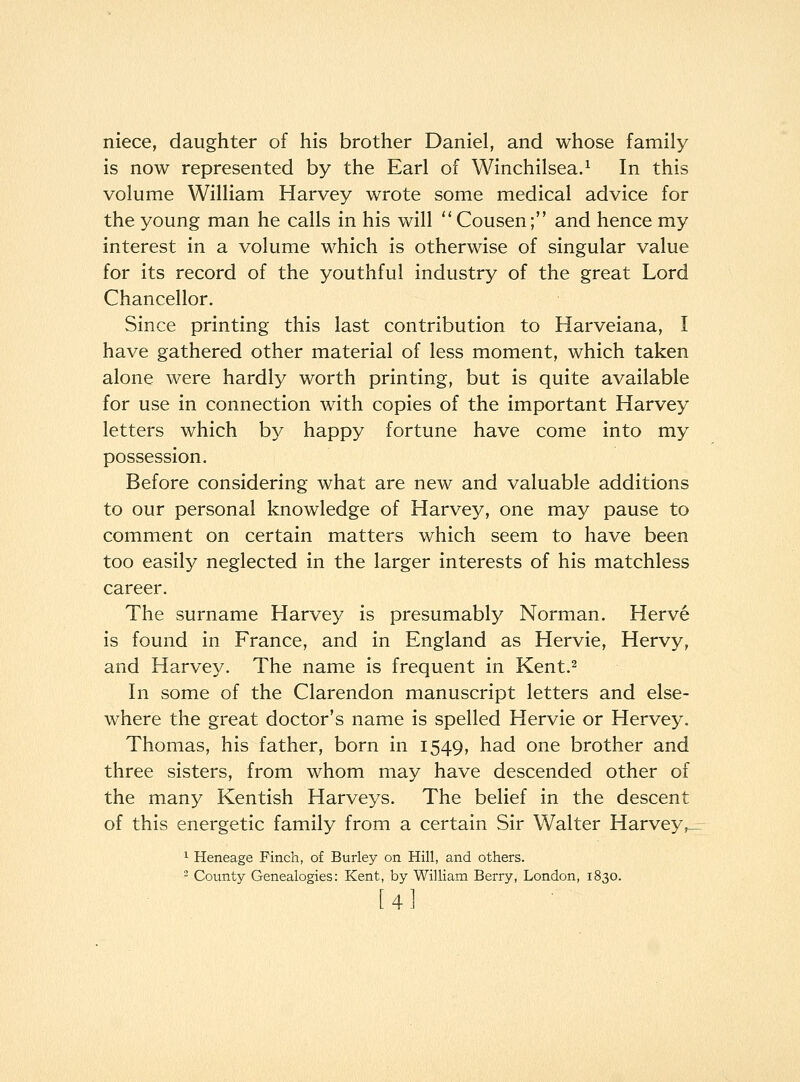 niece, daughter of his brother Daniel, and whose family is now represented by the Earl of Winchilsea.^ In this volume William Harvey wrote some medical advice for the young man he calls in his will  Cousen; and hence my interest in a volume which is otherwise of singular value for its record of the youthful industry of the great Lord Chancellor. Since printing this last contribution to Harveiana, I have gathered other material of less moment, which taken alone were hardly worth printing, but is quite available for use in connection with copies of the important Harvey letters which by happy fortune have come into my possession. Before considering what are new and valuable additions to our personal knowledge of Harvey, one may pause to comment on certain matters which seem to have been too easily neglected in the larger interests of his matchless career. The surname Harvey is presumably Norman. Herve is found in France, and in England as Hervie, Hervy, and Harvey. The name is frequent in Kent.^ In some of the Clarendon manuscript letters and else- where the great doctor's name is spelled Hervie or Hervey. Thomas, his father, born in 1549, had one brother and three sisters, from whom may have descended other of the many Kentish Harveys. The belief in the descent of this energetic family from a certain Sir Walter Harvey,_ 1 Heneage Finch, of Burley on Hill, and others. - County Genealogies: Kent, by William Berry, London, 1830. [4]