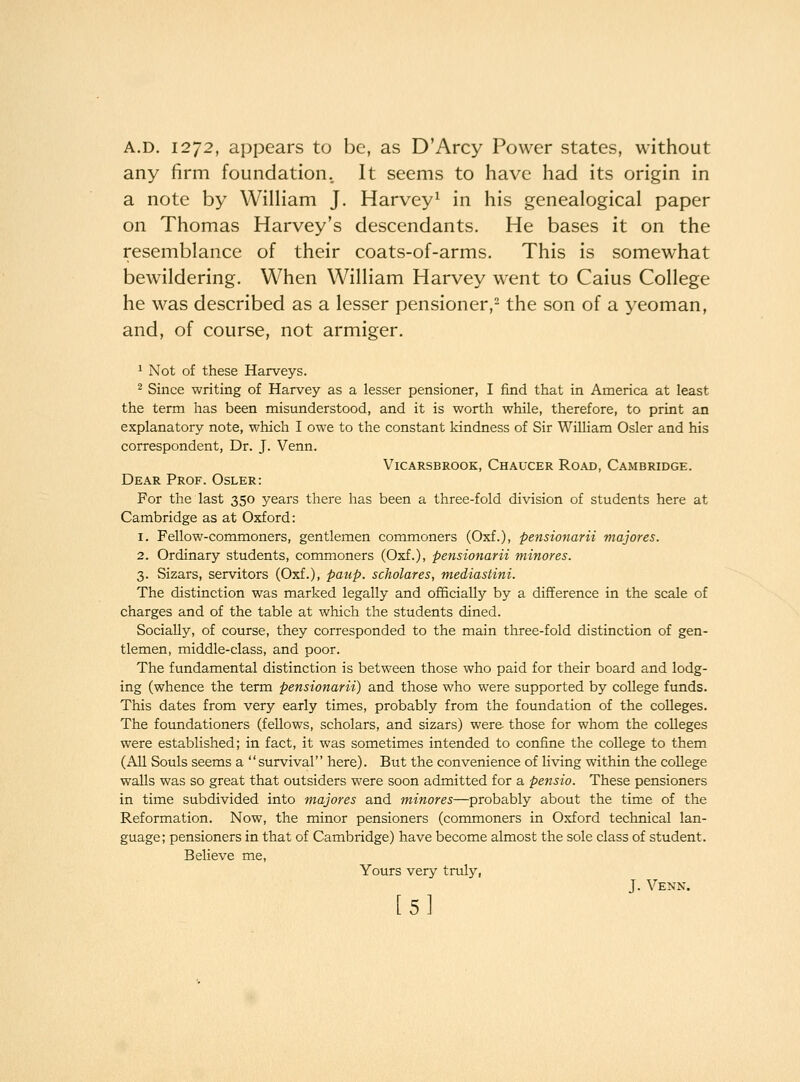A.D. 1272, appears to be, as D'Arcy Power states, without any firm foundation. It seems to have had its origin in a note by William J. Harvey^ in his genealogical paper on Thomas Harvey's descendants. He bases it on the resemblance of their coats-of-arms. This is somewhat bewildering. When William Harvey w^ent to Caius College he was described as a lesser pensioner,- the son of a yeoman, and, of course, not armiger. 1 Not of these Harveys. 2 Since writing of Harvey as a lesser pensioner, I find that in America at least the term has been misunderstood, and it is worth while, therefore, to print an explanatory note, which I owe to the constant kindness of Sir William Osier and his correspondent. Dr. J. Venn. ViCARSBROOK, ChAUCER RoAD, CAMBRIDGE. Dear Prof. Osler: For the last 350 years there has been a three-fold division of students here at Cambridge as at Oxford: 1. Fellow-commoners, gentlemen commoners (Oxf.), pensionarii majores. 2. Ordinary students, commoners (Oxf.), pensionarii minores. 3. Sizars, servitors (Oxf.), paup. scholares, mediastini. The distinction was marked legally and officially by a difference in the scale of charges and of the table at which the students dined. Socially, of course, they corresponded to the main three-fold distinction of gen- tlemen, middle-class, and poor. The fundamental distinction is between those who paid for their board and lodg- ing (whence the term pensionarii) and those who were supported by college funds. This dates from very early times, probably from the foundation of the colleges. The foundationers (fellows, scholars, and sizars) were- those for whom the colleges were established; in fact, it was sometimes intended to confine the college to them (All Souls seems a survival here). But the convenience of living within the college walls was so great that outsiders were soon admitted for a pensio. These pensioners in time subdivided into majores and minores—probably about the time of the Reformation. Now, the minor pensioners (commoners in Oxford technical lan- guage; pensioners in that of Cambridge) have become almost the sole class of student. Believe me, Yours very truly, J. Venn. [5I
