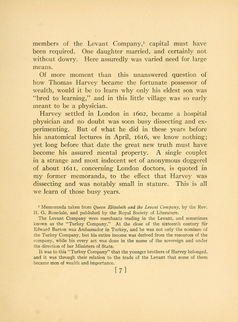 members of the Levant Company,^ capital must have been required. One daughter married, and certainly not without dowry. Here assuredly was varied need for large means. Of more moment than this unanswered question of how Thomas Harvey became the fortunate possessor of wealth, would it be to learn why only his eldest son was bred to learning, and in this little village was so early meant to be a physician. Harvey settled in London in 1602, became a hospital physician and no doubt was soon busy dissecting and ex- perimenting. But of what he did in these years before his anatomical lectures in April, 1616, we know nothing; yet long before that date the great new truth must have become his assured mental property. A single couplet in a strange and most indecent set of anonymous doggerel of about 1611, concerning London doctors, is quoted in my former memoranda, to the effect that Harvey was dissecting and was notably small in stature. This is all w^e learn of those busy years. ^ Memoranda taken from Queen Elizabeth and the Levant Company, by the Rev. H. G. Rosedale, and published by the Royal Society of Literature. The Levant Company were merchants trading in the Levant, and sometimes known as the Turkey Company. At the close of the sixteenth century Sir Edward Barton was Ambassador in Turkey, and he was not only the nominee of the Turkey Company, but his entire income was derived from the resources of the company, while his every act was done in the name of the sovereign and under the direction of her Ministers of State. It was to this Turkey Company that the younger brothers of Harvey belonged, and it was through their relation to the trade of the Levant that some of them became men of wealth and importance, [7]