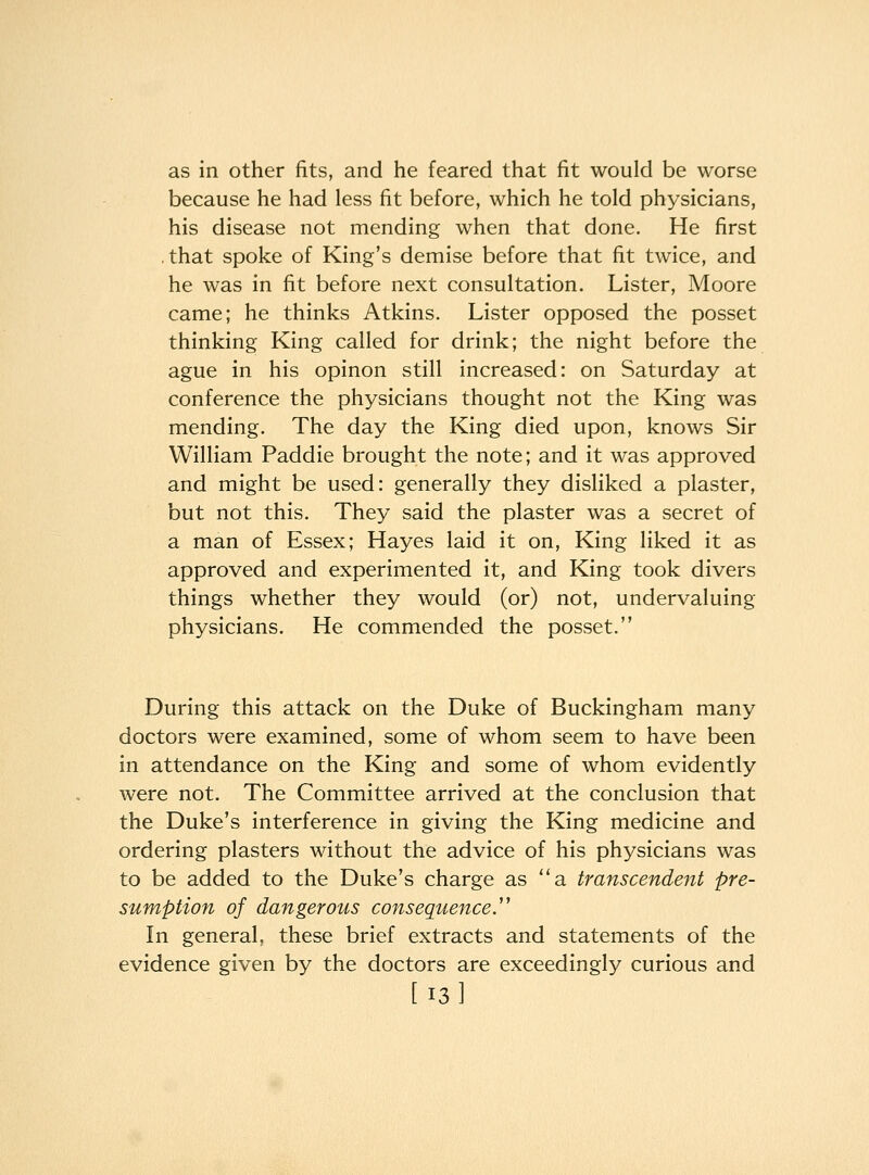 as in other fits, and he feared that fit would be worse because he had less fit before, which he told physicians, his disease not mending when that done. He first .that spoke of King's demise before that fit twice, and he was in fit before next consultation. Lister, Moore came; he thinks Atkins. Lister opposed the posset thinking King called for drink; the night before the ague in his opinon still increased: on Saturday at conference the physicians thought not the King was mending. The day the King died upon, knows Sir William Paddie brought the note; and it was approved and might be used: generally they disliked a plaster, but not this. They said the plaster was a secret of a man of Essex; Hayes laid it on. King liked it as approved and experimented it, and King took divers things whether they would (or) not, undervaluing physicians. He commended the posset. During this attack on the Duke of Buckingham many doctors were examined, some of whom seem to have been in attendance on the King and some of whom evidently were not. The Committee arrived at the conclusion that the Duke's interference in giving the King medicine and ordering plasters without the advice of his physicians was to be added to the Duke's charge as a transcendent pre- sumption of dangerous consequence. In general, these brief extracts and statements of the evidence given by the doctors are exceedingly curious and [13]