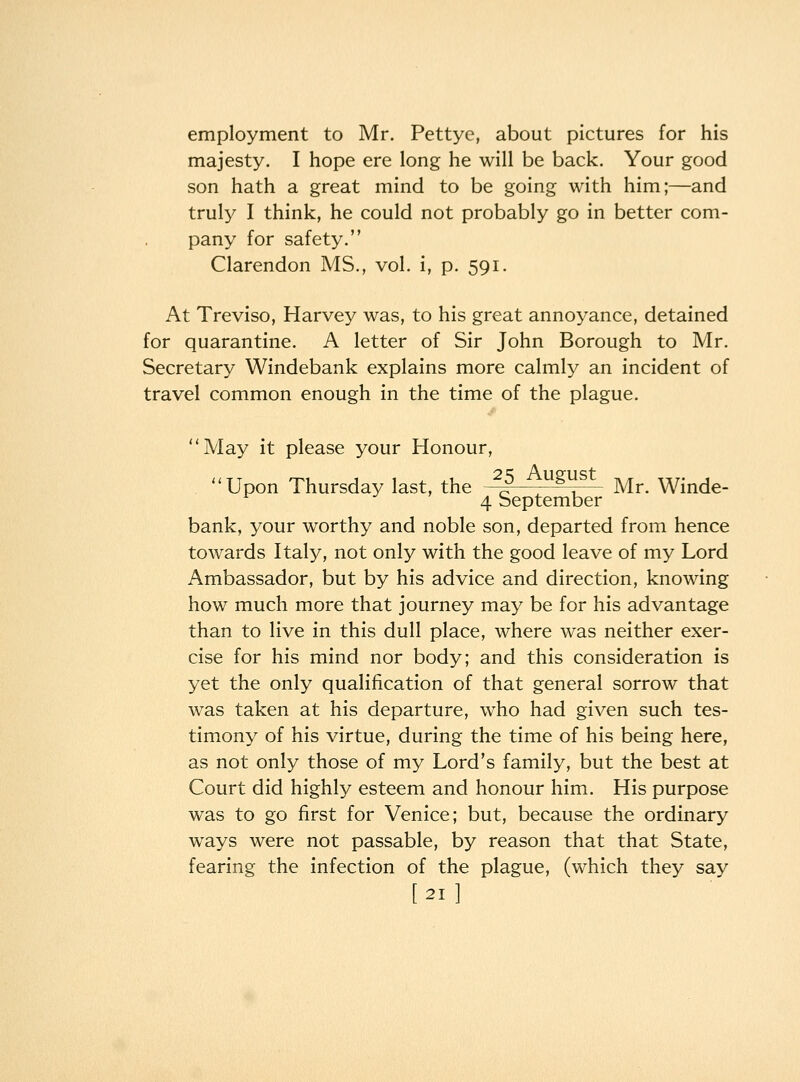 employment to Mr. Pettye, about pictures for his majesty. I hope ere long he will be back. Your good son hath a great mind to be going with him;—and truly I think, he could not probably go in better com- pany for safety. Clarendon MS., vol. i, p. 591. At Treviso, Harvey was, to his great annoyance, detained for quarantine. A letter of Sir John Borough to Mr. Secretary Windebank explains more calmly an incident of travel common enough in the time of the plague. May it please your Honour, Upon Thursday last, the ^5 August ^^ winde- 4 September bank, your worthy and noble son, departed from hence towards Ital^^, not only with the good leave of my Lord Ambassador, but by his advice and direction, knowing how much more that journey may be for his advantage than to live in this dull place, where was neither exer- cise for his mind nor body; and this consideration is yet the only qualification of that general sorrow that was taken at his departure, who had given such tes- timony of his virtue, during the time of his being here, as not only those of my Lord's family, but the best at Court did highly esteem and honour him. His purpose was to go first for Venice; but, because the ordinary ways were not passable, by reason that that State, fearing the infection of the plague, (which they say [21]