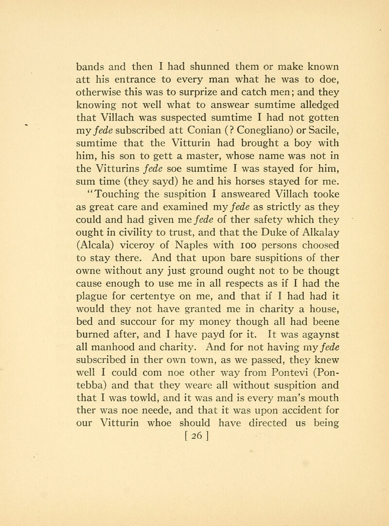 bands and then I had shunned them or make known att his entrance to every man what he was to doe, otherwise this was to surprize and catch men; and they knowing not well what to answear sumtime alledged that Villach was suspected sumtime I had not gotten my fede subscribed att Conian (? Conegliano) or Sacile, sumtime that the Vitturin had brought a boy with him, his son to gett a master, whose name was not in the Vitturins fede soe sumtime I was stayed for him, sum time (they sayd) he and his horses stayed for me. Touching the suspition I answeared Villach tooke as great care and examined my fede as strictly as they could and had given me fede of ther safety which they ought in civility to trust, and that the Duke of Alkalay (Alcala) viceroy of Naples with lOO persons choosed to stay there. And that upon bare suspitions of ther owne without any just ground ought not to be thougt cause enough to use me in all respects as if I had the plague for certentye on me, and that if I had had it would they not have granted me in charity a house, bed and succour for my money though all had beene burned after, and I have payd for it. It was agaynst all manhood and charit}^ And for not having my fede subscribed in ther own town, as we passed, they knew well I could com noe other way from Pontevi (Pon- tebba) and that they weare all without suspition and that I was towld, and it was and is every man's mouth ther was noe neede, and that it was upon accident for our Vitturin whoe should have directed us being [26]