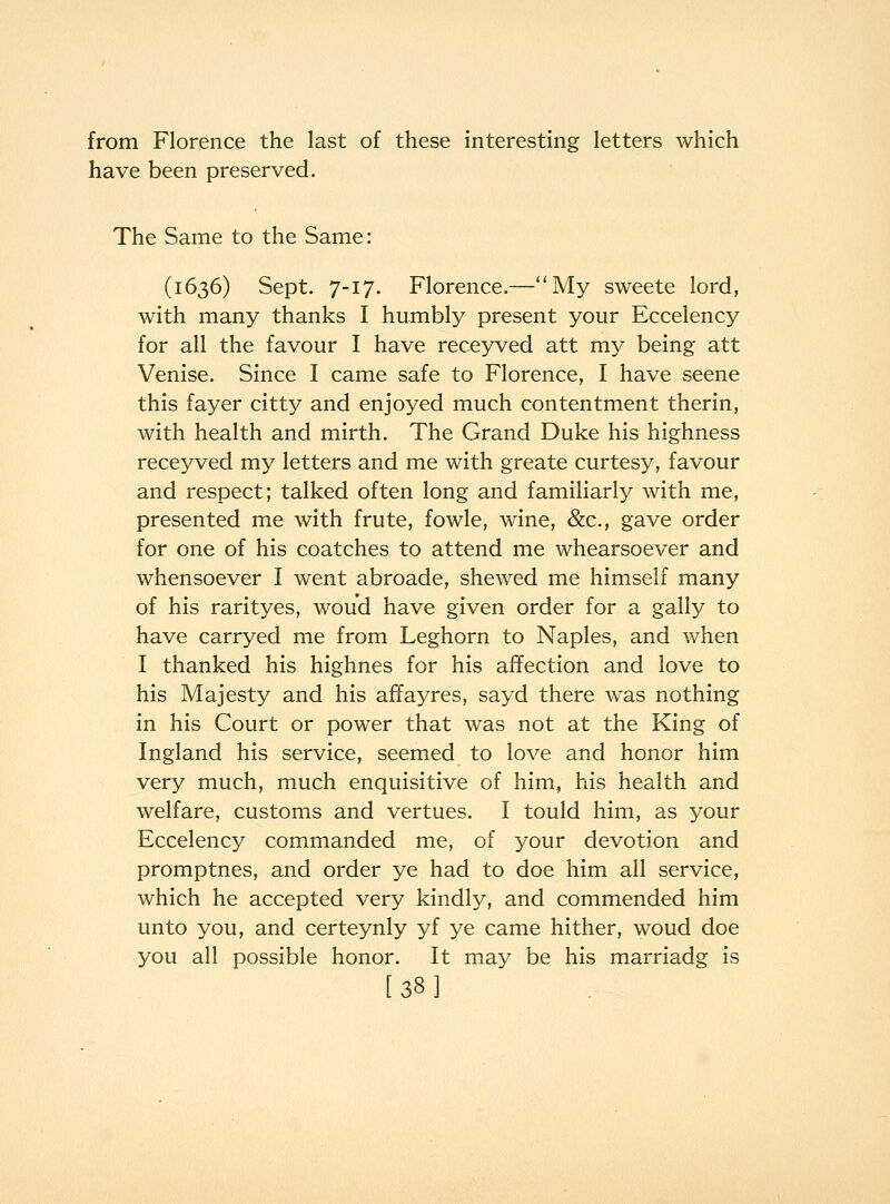 from Florence the last of these interesting letters which have been preserved. The Same to the Same: (1636) Sept. 7-17. Florence.—''My sweete lord, with many thanks I humbly present your Eccelency for all the favour I have rece3^ed att my being att Venise. Since I came safe to Florence, I have scene this fayer citty and enjoyed much contentment therin, with health and mirth. The Grand Duke his highness receyved my letters and me with greate curtesy, favour and respect; talked often long and familiarly with me, presented me with frute, fowle, wine, &c., gave order for one of his coatches to attend me whearsoever and whensoever I went abroade, shewed me himself many of his rarityes, woud have given order for a gaily to have carryed me from Leghorn to Naples, and when I thanked his highnes for his affection and love to his Majesty and his affayres, sayd there was nothing in his Court or power that was not at the King of Ingland his service, seemed to love and honor him very much, much enquisitive of him, his health and welfare, customs and vertues. I tould him, as your Eccelency commanded me, of your devotion and promptnes, and order ye had to doe him all service, which he accepted very kindly, and commended him unto you, and certeynly yf ye came hither, woud doe you all possible honor. It may be his marriadg is [38]