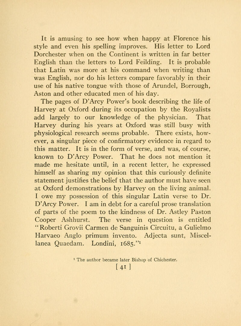 It is amusing to see how when happy at Florence his style and even his spelling improves. His letter to Lord Dorchester when on the Continent is written in far better English than the letters to Lord Feilding. It is probable that Latin was more at his command when writing than was English, nor do his letters compare favorably in their use of his native tongue with those of Arundel, Borrough, Aston and other educated men of his day. The pages of D'Arcy Power's book describing the life of Harvey at Oxford during its occupation by the Royalists add largely to our knowledge of the physician. That Harvey during his years at Oxford was still busy with physiological research seems probable. There exists, how- ever, a singular piece of confirmatory evidence in regard to this matter. It is in the form of verse, and was, of course, known to D'Arcy Power. That he does not mention it made me hesitate until, in a recent letter, he expressed himself as sharing my opinion that this curiously definite statement justifies the belief that the author must have seen at Oxford demonstrations by Harvey on the living animal. I owe my possession of this singular Latin verse to Dr. D'Arcy Power. I am in debt for a careful prose translation of parts of the poem to the kindness of Dr. Astley Paston Cooper Ashhurst. The verse in question is entitled Roberti Grovii Carmen de Sanguinis Circuitu, a Gulielmo Harvaeo Anglo primum invento. Adjecta sunt. Miscel- lanea Quaedam. Londini, 1685.^ ^ The author became later Bishop of Chichester. [41]