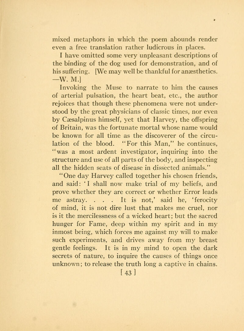 mixed metaphors in which the poem abounds render even a free translation rather ludicrous in places. I have omitted some very unpleasant descriptions of the binding of the dog used for demonstration, and of his suffering. [We may well be thankful for anaesthetics. —W. M.] Invoking the Muse to narrate to him the causes of arterial pulsation, the heart beat, etc., the author rejoices that though these phenomena were not under- stood by the great physicians of classic times, nor even by Caesalpinus himself, yet that Harvey, the offspring of Britain, was the fortunate mortal whose name would be known for all time as the discoverer of the circu- lation of the blood. For this Man, he continues, ''was a most ardent investigator, inquiring into the structure and use of all parts of the body, and inspecting all the hidden seats of disease in dissected animals. One day Harvey called together his chosen friends, and said: 'I shall now make trial of my beliefs, and prove whether they are correct or whether Error leads me astray. ... It is not,' said he, 'ferocity of mind, it is not dire lust that makes me cruel, nor is it the mercilessness of a wicked heart; but the sacred hunger for Fame, deep within my spirit and in my inmost being, which forces me against my will to make such experiments, and drives away from my breast gentle feelings. It is in my mind to open the dark secrets of nature, to inquire the causes of things once unknown; to release the truth long a captive in chains. [43]