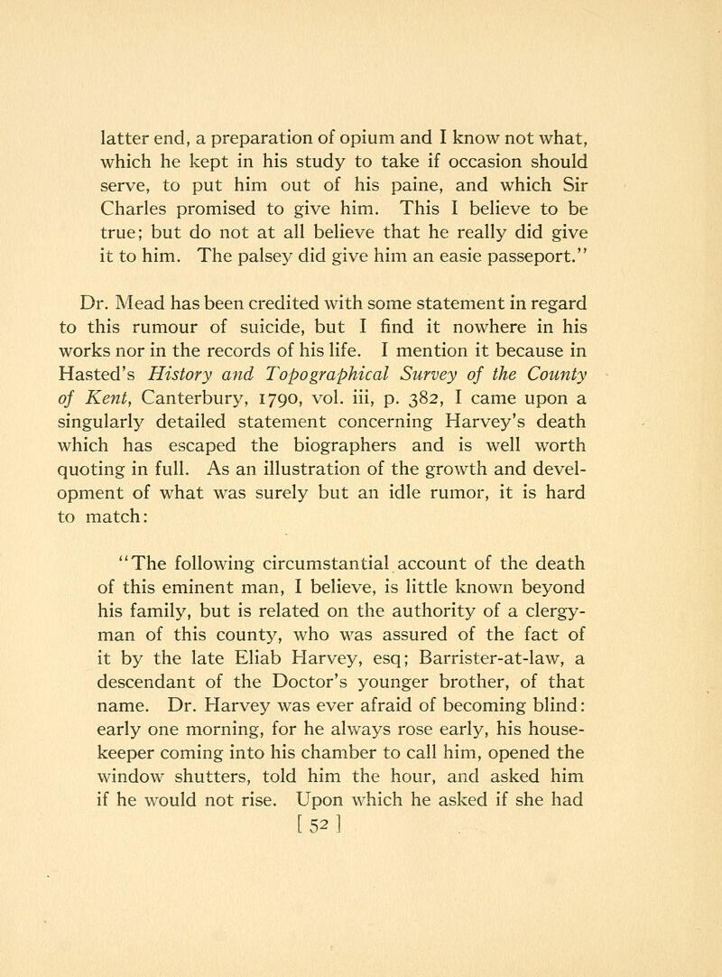 latter end, a preparation of opium and I know not what, which he kept in his study to take if occasion should serve, to put him out of his paine, and which Sir Charles promised to give him. This I believe to be true; but do not at all believe that he really did give it to him. The palsey did give him an easie passeport. Dr. Mead has been credited with some statement in regard to this rumour of suicide, but I find it nowhere in his works nor in the records of his life. I mention it because in Hasted's History and Topographical Survey of the County of Kent, Canterbury, 1790, vol. iii, p. 382, I came upon a singularly detailed statement concerning Harvey's death which has escaped the biographers and is well worth quoting in full. As an illustration of the growth and devel- opment of what was surely but an idle rumor, it is hard to match: The following circumstantial account of the death of this eminent man, I believe, is little known beyond his family, but is related on the authority of a clergy- man of this county, who was assured of the fact of it by the late Eliab Harvey, esq; Barrister-at-law, a descendant of the Doctor's younger brother, of that name. Dr. Harvey was ever afraid of becoming blind: early one morning, for he always rose early, his house- keeper coming into his chamber to call him, opened the window shutters, told him the hour, and asked him if he would not rise. Upon which he asked if she had [52]