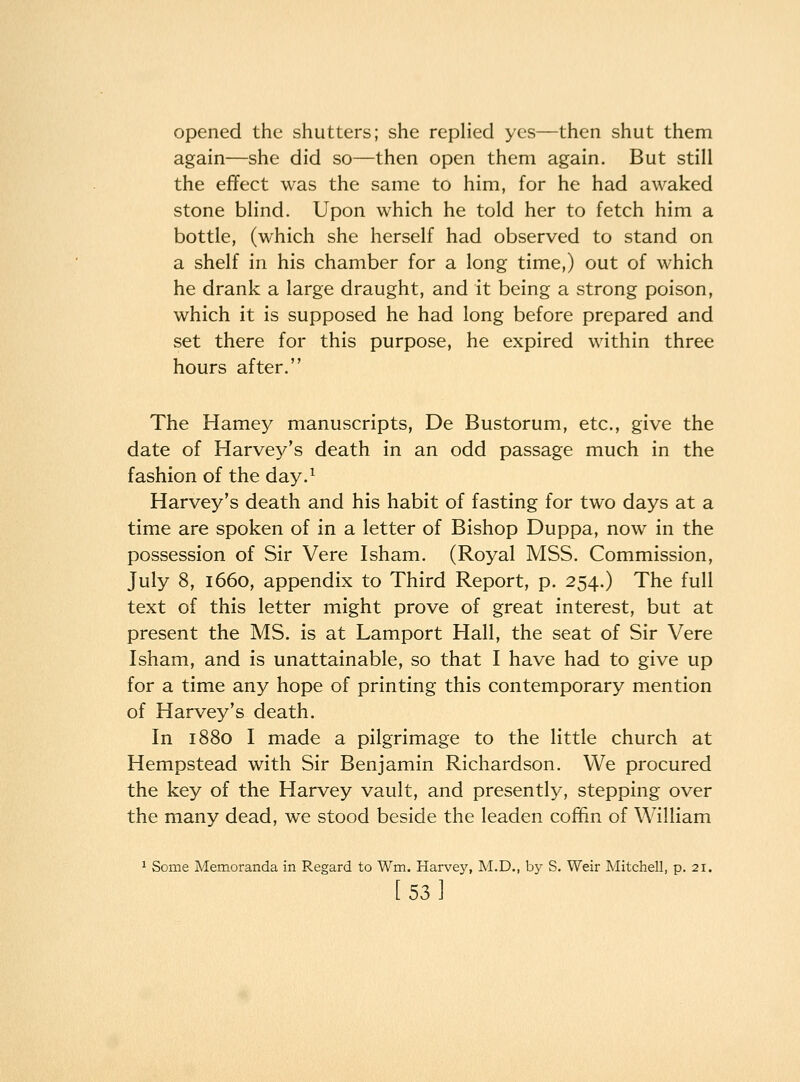 opened the shutters; she replied yes—then shut them again—she did so—then open them again. But still the effect was the same to him, for he had awaked stone blind. Upon which he told her to fetch him a bottle, (which she herself had observed to stand on a shelf in his chamber for a long time,) out of which he drank a large draught, and it being a strong poison, which it is supposed he had long before prepared and set there for this purpose, he expired within three hours after. The Harney manuscripts, De Bustorum, etc., give the date of Harvey's death in an odd passage much in the fashion of the day.^ Harvey's death and his habit of fasting for two days at a time are spoken of in a letter of Bishop Duppa, now in the possession of Sir Vere Isham. (Royal MSS. Commission, July 8, 1660, appendix to Third Report, p. 254.) The full text of this letter might prove of great interest, but at present the MS. is at Lamport Hall, the seat of Sir Vere Isham, and is unattainable, so that I have had to give up for a time any hope of printing this contemporary mention of Harvey's death. In 1880 I made a pilgrimage to the little church at Hempstead with Sir Benjamin Richardson. We procured the key of the Harvey vault, and presently, stepping over the many dead, we stood beside the leaden coffin of William ^ Some Memoranda in Regard to Wm. Harvey, M.D., by S. Weir Mitchell, p. 21. [53I