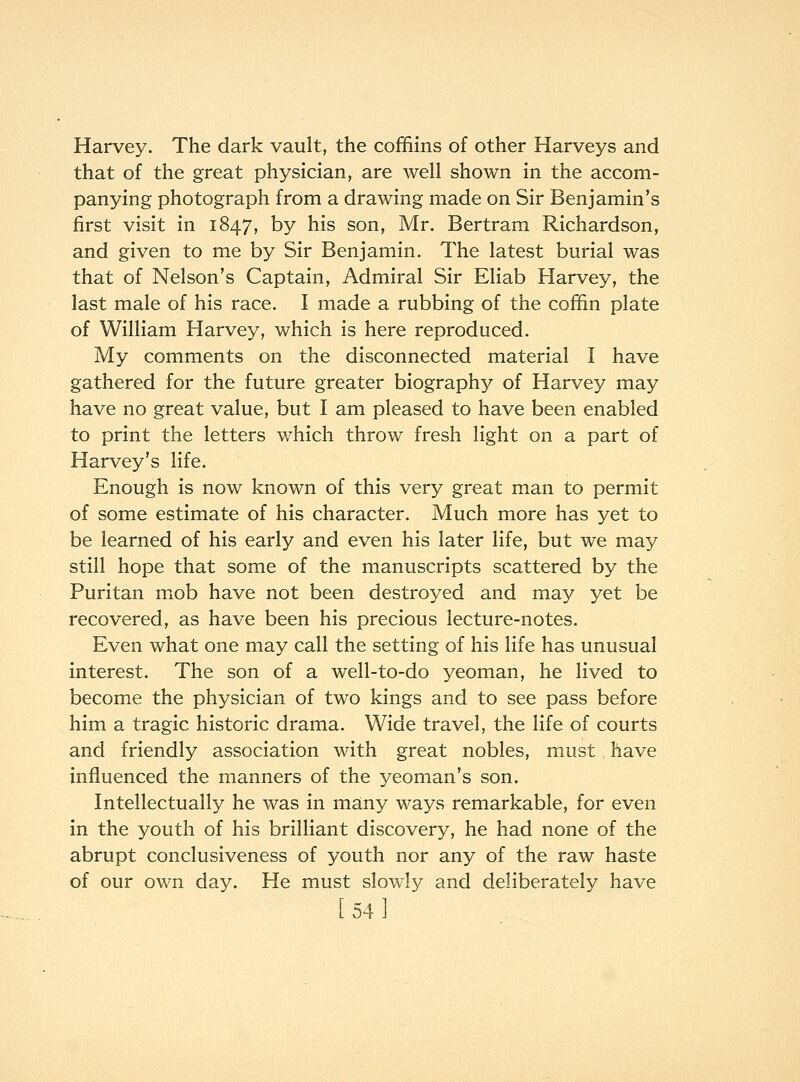 Harvey. The dark vault, the coffiins of other Harveys and that of the great physician, are well shown in the accom- panying photograph from a drawing made on Sir Benjamin's first visit in 1847, by his son, Mr. Bertram Richardson, and given to me by Sir Benjamin. The latest burial was that of Nelson's Captain, Admiral Sir Eliab Harvey, the last male of his race. I made a rubbing of the cofhn plate of William Harvey, which is here reproduced. My comments on the disconnected material I have gathered for the future greater biography of Harvey may have no great value, but I am pleased to have been enabled to print the letters which throw fresh light on a part of Harvey's life. Enough is now known of this very great man to permit of some estimate of his character. Much more has yet to be learned of his early and even his later life, but we may still hope that some of the manuscripts scattered by the Puritan mob have not been destroyed and may yet be recovered, as have been his precious lecture-notes. Even what one may call the setting of his life has unusual interest. The son of a well-to-do yeoman, he lived to become the physician of two kings and to see pass before him a tragic historic drama. Wide travel, the life of courts and friendly association with great nobles, must have influenced the manners of the 3'^eoman's son. Intellectually he was in many ways remarkable, for even in the youth of his brilliant discovery, he had none of the abrupt conclusiveness of youth nor any of the raw haste of our own day. He must slowly and deliberately have [54]