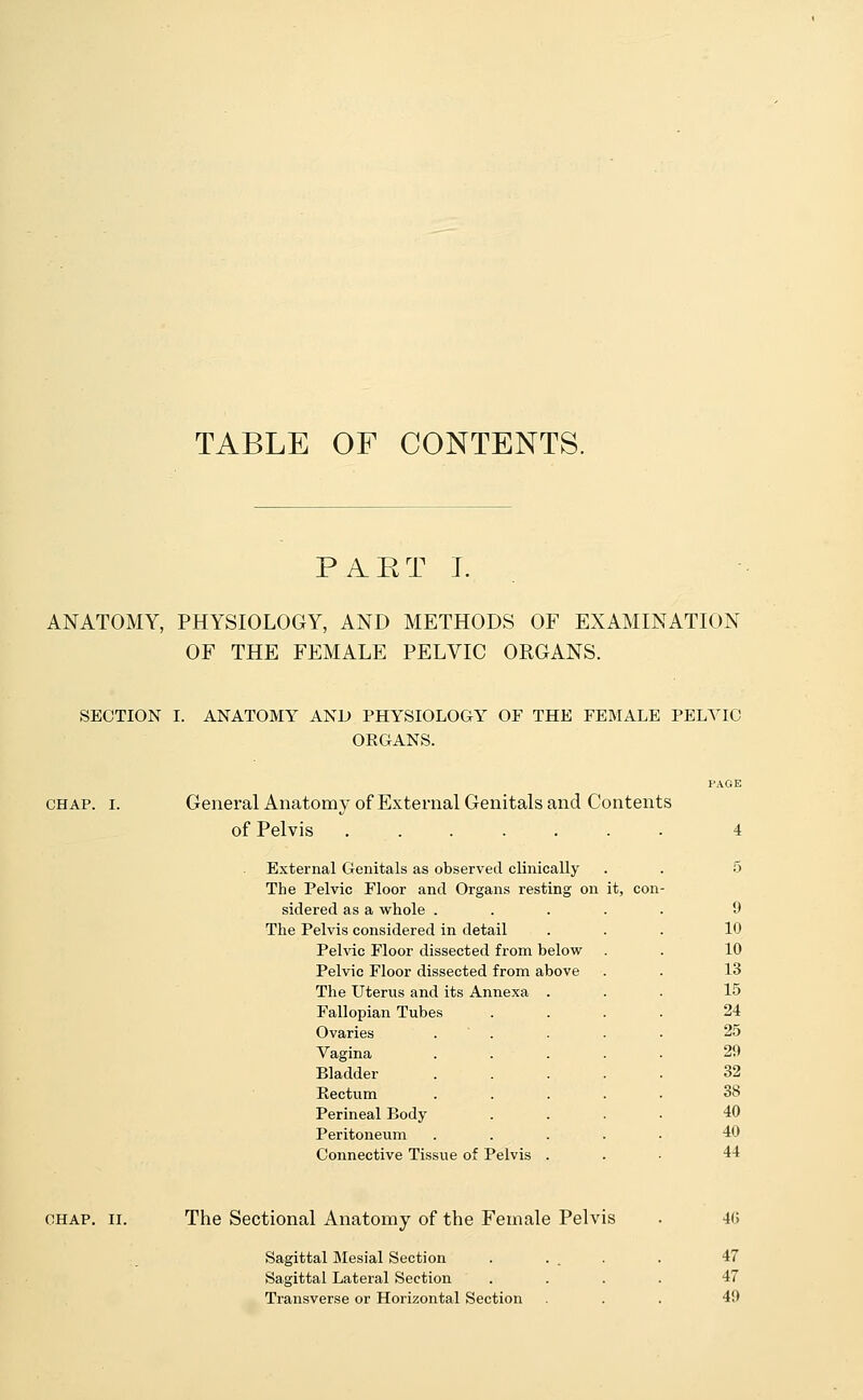 TABLE OF CONTENTS. PART I. ANATOMY, PHYSIOLOGY, AND METHODS OF EXAMINATION OF THE FEMALE PELVIC ORGANS. SECTION I. ANATOMY AND PHYSIOLOGY OF THE FEMALE PELVIC ORGANS. chap. i. General Anatomy of External Genitals and Contents of Pelvis ....... External Genitals as observe d clinically 5 The Pelvic Floor and Organs resting on it, con sidered as a whole .... 9 The Pelvis considered in detail 10 Pelvic Floor dissected from below 10 Pelvic Floor dissected from above 13 The Uterus and its Annexa . 15 Fallopian Tubes 24 Ovaries 25 Vagina 29 Bladder 32 Rectum 38 Perineal Body 40 Peritoneum 40 Connective Tissue of I 'elvis 44 chap. ii. The Sectional Anatomy of the Female Pelvis Sagittal Mesial Section Sagittal Lateral Section Transverse or Horizontal Section 4(> 47 47 4!)