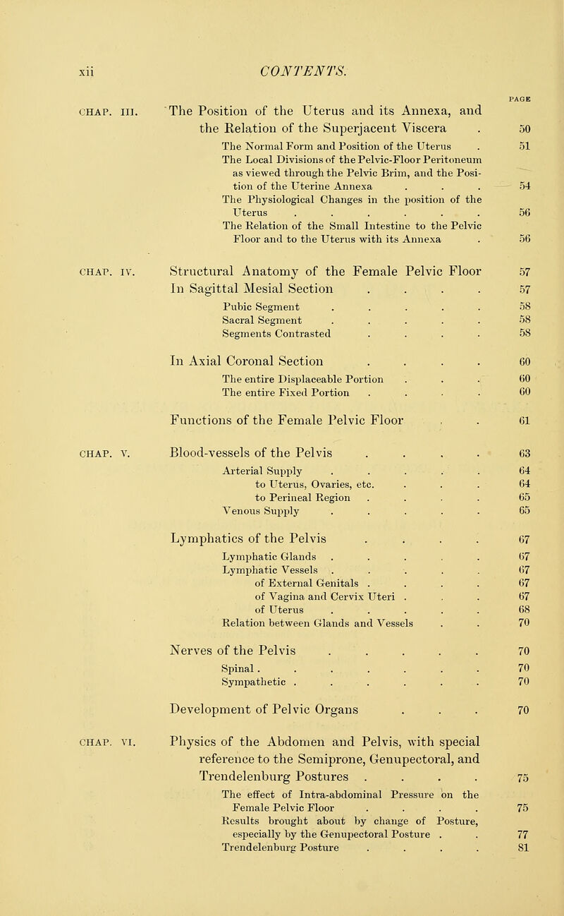 xii CONTENTS. PAGE ohap. in. The Position of the Uterus and its Annexa, and the Relation of the Superjacent Viscera . 50 The Normal Form and Position of the Uterus . 51 The Local Divisions of the Pelvic-Floor Peritoneum as viewed through the Pelvic Brim, and the Posi- tion of the Uterine Annexa ... 54 The Physiological Changes in the position of the Uterus ...... 56 The Relation of the Small Intestine to the Pelvic Floor and to the Uterus with its Annexa . 56 chap. iv. Structural Anatomy of the Female Pelvic Floor In Sagittal Mesial Section Pubic Segment Sacral Segment Segments Contrasted In Axial Coronal Section The entire Displaceable Portion The entire Fixed Portion Functions of the Female Pelvic Floor chap. v. Blood-vessels of the Pelvis Arterial Supply to Uterus, Ovaries, etc. to Perineal Region Venous Supply Lymphatics of the Pelvis Lymphatic Glands Lymphatic Vessels of External Genitals . of Vagina and Cervix Uteri of Uterus Relation between Glands and Vessels Nerves of the Pelvis Spinal..... Sympathetic .... Development of Pelvic Organs 57 57 58 58 5S 60 60 60 61 63 64 64 65 65 67 67 67 67 67 68 70 70 70 70 70 chap. vi. Physics of the Abdomen and Pelvis, with special reference to the Semiprone, Genupectoral, and Trendelenburg Postures .... The effect of Intra-abdominal Pressure on the Female Pelvic Floor .... Results brought about by change of Posture, especially by the Genupectoral Posture . Trendelenburg Posture .... 75 75 77 81