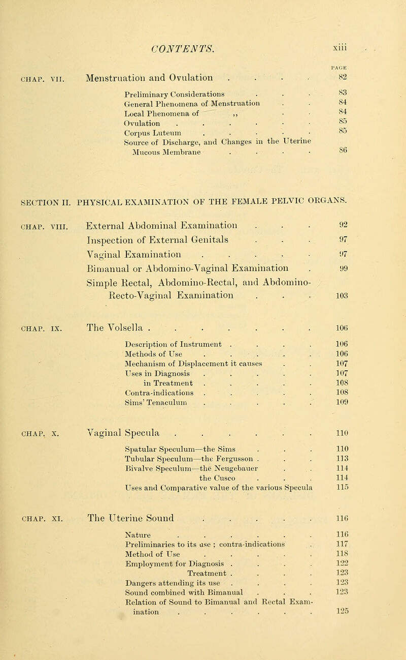 chap. vii. Menstruation and Ovulation Preliminary Considerations General Phenomena of Menstruation Local Phenomena of ,, Ovulation . . . ■ Corpus Luteum Source of Discharge, and Changes in the Uterine Mucous Membrane . PAGE 82 S3 S4 84 85 85 86 SECTION II. PHYSICAL EXAMINATION OF THE FEMALE PELVIC ORGANS. chap. viii. External Abdominal Examination ... 92 Inspection of External Genitals ... 97 Vaginal Examination ..... 97 Bimanual or Abdomino-Vaginal Examination . 99 Simple Rectal, Abdomino-Rectal, and Abdomino- Eecto-Vaginal Examination ... 103 CHAP. IX. The Volsella Description of Instrument Methods of Use Mechanism of Displacement Uses in Diagnosis in Treatment Contra-indications Sims' Tenaculum it causes 106 106 106 107 107 108 108 109 CHAP. X. Vaginal Specula Spatular Speculum—the Sims Tubular Speculum—the Fergusson . Bivalve Speculum—the Neugebauer the Cusco Uses and Comparative value of the various Specula 110 110 113 114 114 115 CHAP. XI. The Uterine Sound Nature .... Preliminaries to its use ; contra-indications Method of Use Employment for Diagnosis . Treatment . Dangers attending its use Sound combined with Bimanual Relation of Sound to Bimanual and Rectal Exam ination ...... 116 116 117 118 122 123 123 123 125