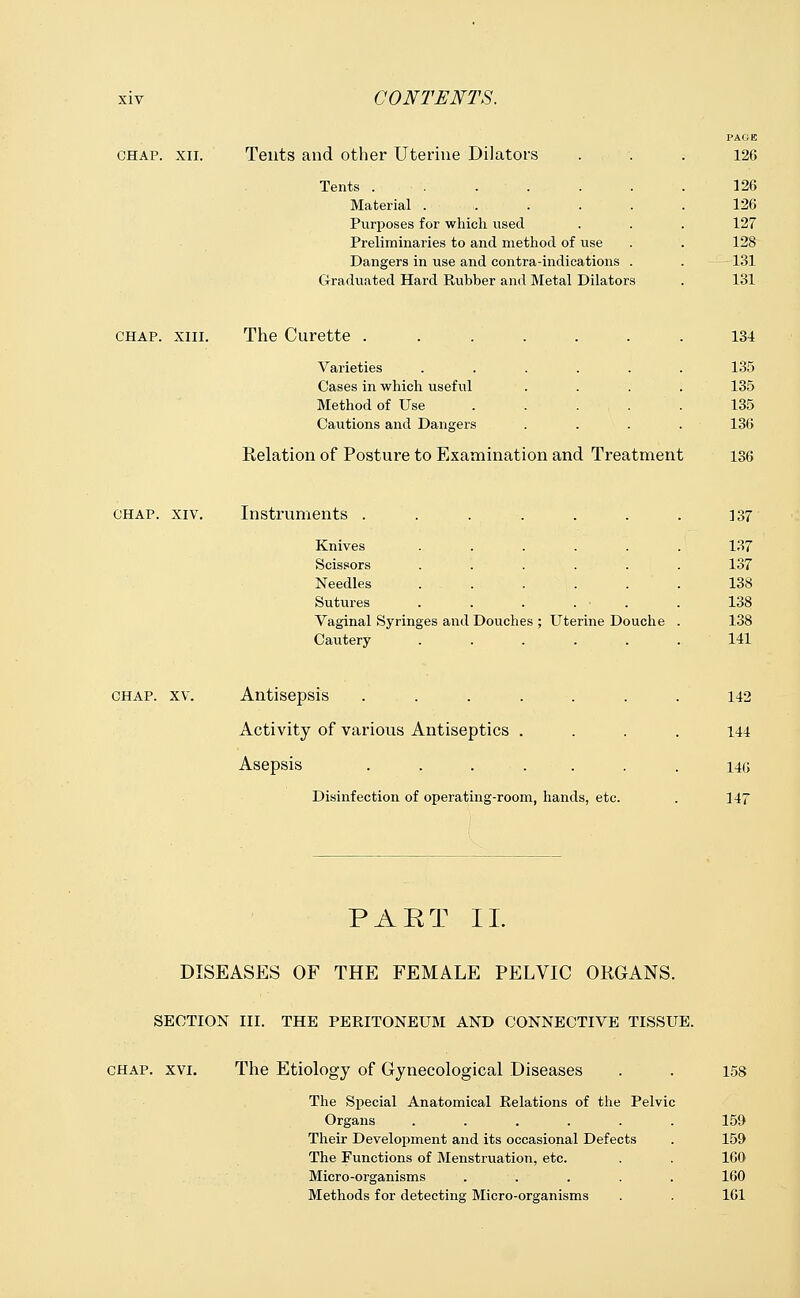 PAGE CHAP. XII. Tents and other Uterine Dilators 126 Tents ....... 126 Material ...... 126 Purposes for which used 127 Preliminaries to and method of use 128 Dangers in use and contra-indications . 131 Graduated Hard Rubber and Metal Dilators 131 CHAP. XIII. The Curette 134 Varieties ...... 135 Cases in which useful .... 135 Method of Use 135 Cautions and Dangers . . . . 136 Relation of Posture to Examination and Treatment 136 CHAP. XIV. Instruments ....... 137 Knives ...... 137 Scissors ...... 137 Needles ...... 138 Sutures . . . . ■ . 138 Vaginal Syringes and Douches ; Uterine Douche . 138 Cautery ...... 141 CHAP. XV. Antisepsis ....... 142 Activity of various Antiseptics .... 144 Asepsis ....... 146 Disinfection of operating-room, hands, etc. 147 PAET II. DISEASES OF THE FEMALE PELVIC ORGANS. SECTION III. THE PERITONEUM AND CONNECTIVE TISSUE. chap. xvi. The Etiology of Gynecological Diseases . . 158 The Special Anatomical Relations of the Pelvic Organs ...... 159 Their Development and its occasional Defects . 159 The Functions of Menstruation, etc. . . 160 Micro-organisms ..... 160 Methods for detecting Micro-organisms . . 161