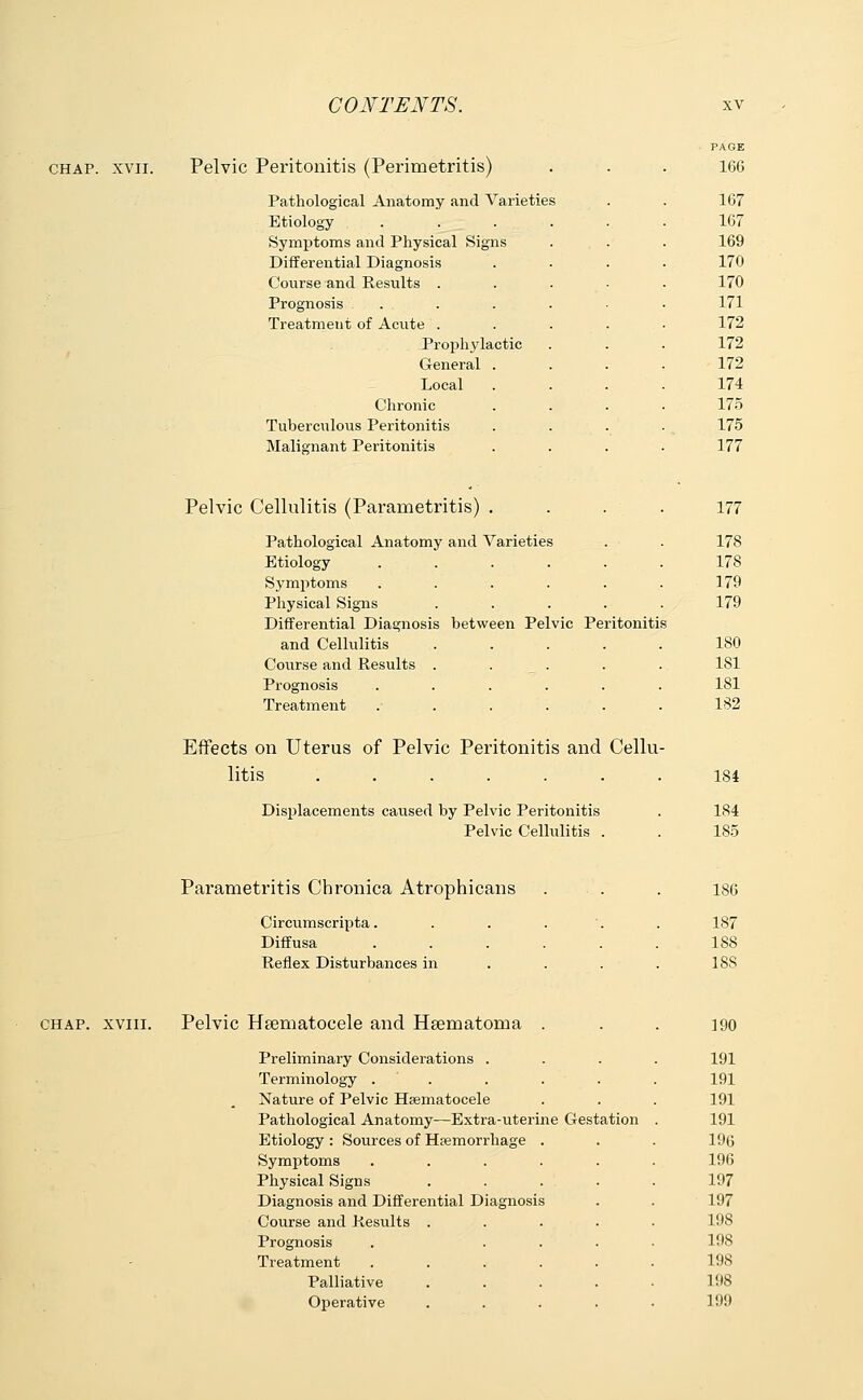 chap. xvii. Pelvic Peritonitis (Perimetritis) Pathological Anatomy and Varieties Etiology . . . Symptoms and Physical Signs Differential Diagnosis Course and Results . Prognosis . . Treatment of Acute . Prophylactic General . Local Chronic Tuberculous Peritonitis Malignant Peritonitis PAGE 166 167 167 169 170 170 171 172 172 172 174 175 175 177 Pelvic Cellulitis (Parametritis) .... 177 Pathological Anatomy and Varieties . . 178 Etiology ...... 178 Symptoms . . . . . . 179 Physical Signs . . . . . 179 Differential Diagnosis between Pelvic Peritonitis and Cellulitis 180 Course and Results . . . . . 181 Prognosis ...... 181 Treatment ...... 132 Effects on Uterus of Pelvic Peritonitis and Cellu- litis ....... 184 Displacements caused by Pelvic Peritonitis . 184 Pelvic Cellulitis . . 185 Parametritis Chronica Atrophicans Circumscripta. Diffusa Reflex Disturbances in 186 187 188 188 chap, xviii. Pelvic Hematocele and Hsematoma . Preliminary Considerations . Terminology ..... Nature of Pelvic Hematocele Pathological Anatomy—Extra-uterine Gestation Etiology : Sources of Haemorrhage . Symptoms ..... Physical Signs .... Diagnosis and Differential Diagnosis Course and Results .... Prognosis . ... Treatment ..... Palliative .... Operative .... 190 191 191 191 191 196 196 197 197 198 198 198 L98 199