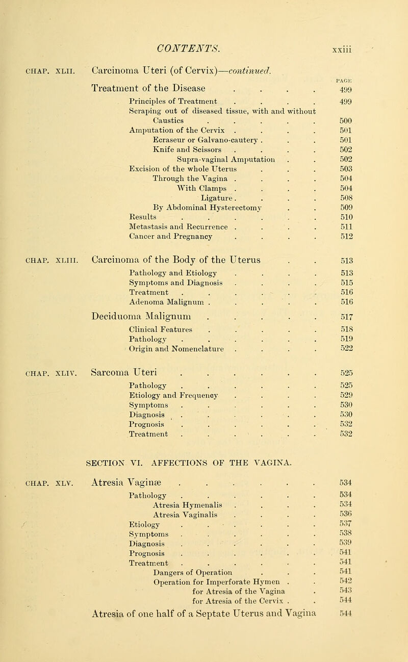 chap. xlii. Carcinoma Uteri (of Cervix)—continued. CHAP. XLIII. CHAP. XLIV. Treatment of the Disease PAGE 499 Principles of Treatment 499 Scraping out of diseased tissue, with and wi thout Caustics .... 500 Amputation of the Cervix 501 Ecraseur or Galvano-cautery . 501 Knife and Scissors 502 Supra-vaginal Amputation 502 Excision of the whole Uterus 503 Through the Vagina . 504 With Clamps . 504 Ligature. 508 By Abdominal Hysterectomy 509 Results . . . . . 510 Metastasis and Recurrence . 511 Cancer and Pregnancy 512 Carcinoma of the Body of the Uterus 513 Pathology and Etiology 513 Symptoms and Diagnosis 515 Treatment . . . . - . 516 Adenoma Malignum . . . . 516 Deciduoma Malignum .... 517 Clinical Features .... 518 Pathology ..... 519 Origin and Nomenclature 522 Sarcoma Uteri ..... 525 Pathology ..... 525 Etiology and FreqiieiiGy 529 Symptoms ..... 530 Diagnosis . ' . 530 Prognosis ..... 532 Treatment . . . > . 532 SECTION VI. AFFECTIONS OF THE VAGINA. CHAP. XLV. Atresia Vaginae 534 Pathology Atresia Hymenalis Atresia Vaginalis 534 534 536 Etiology Symptoms Diagnosis Prognosis Treatment 537 538 539 . 541 541 Danger Operati s of Operation on for Imperforate H, for Atresia of the 1 for Atresia of the i fmen Vagina Cervix 541 542 543 544 Atresia of one half o f a Septate 1 Jterus 5 and ^ fagins l 544