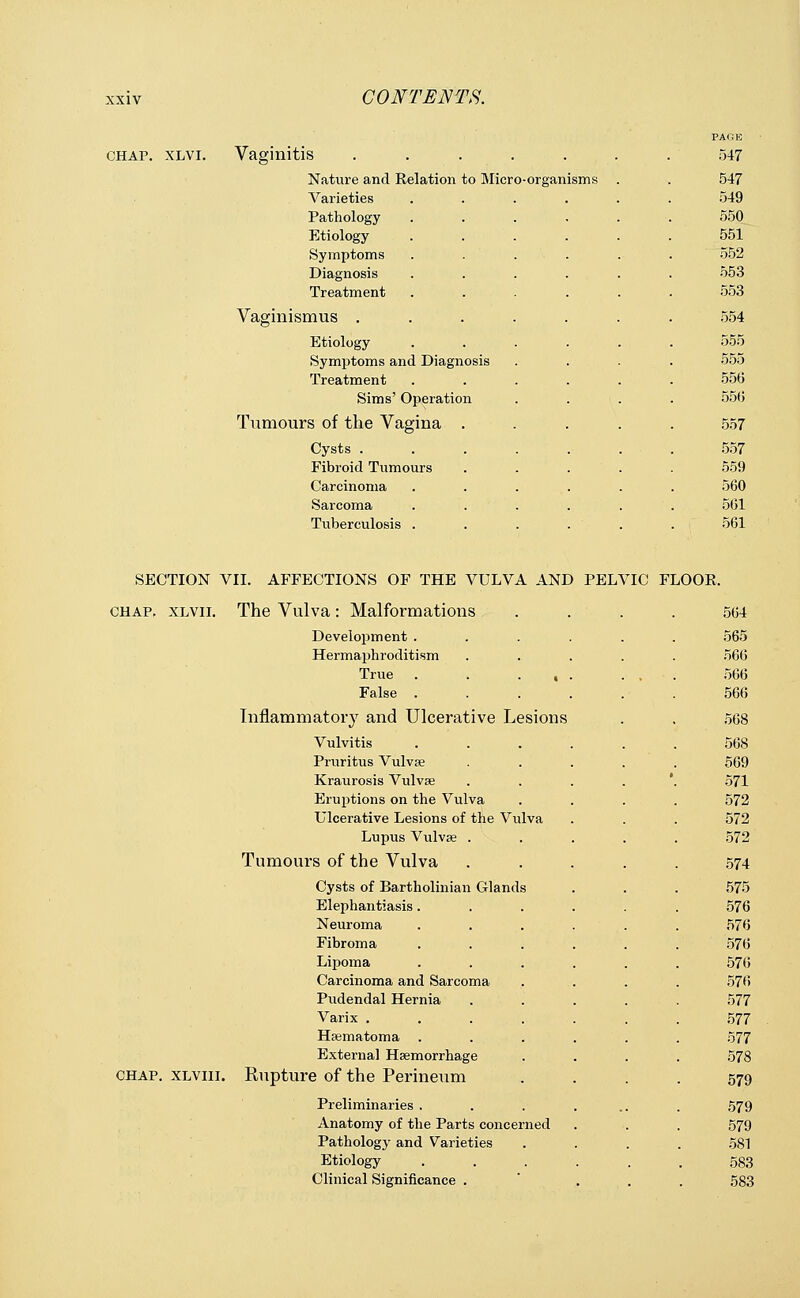 chap. xlvi. Vaginitis ..... Nature and Relation to Micro-organisms Varieties Pathology Etiology Symptoms Diagnosis Treatment Vaginismus . Etiology Symptoms and Diagnosis Treatment Sims' Operation Tumours of the Vagina . Cysts . Fibroid Tumours Carcinoma Sarcoma Tuberculosis . 547 547 549 550 551 552 553 553 554 555 555 556 556 557 557 559 560 561 561 SECTION VII. AFFECTIONS OF THE VULVA AND PELVIC FLOOR. chap, xlvii. The Vulva : Malformations Development . Hermaphroditism True . False . Inflammatory and Ulcerative Lesions Vulvitis Pruritus Vulvas Kraurosis Vulvae Eruptions on the Vulva Ulcerative Lesions of the Vulva Lupus Vulvae . Tumours of the Vulva Cysts of Bartholinian Glands Elephantiasis. Neuroma Fibroma Lipoma Carcinoma and Sarcoma Pudendal Hernia Varix .... Haematoma Externa] Haemorrhage chap, xlviii. Rupture of the Perineum Preliminaries . Anatomy of the Parts concerned Pathology and Varieties Etiology Clinical Significance . 564 565 566 566 56(5 568 568 569 571 572 572 572 574 575 576 576 576 576 576 577 577 577 578 579 579 579 581 583 583