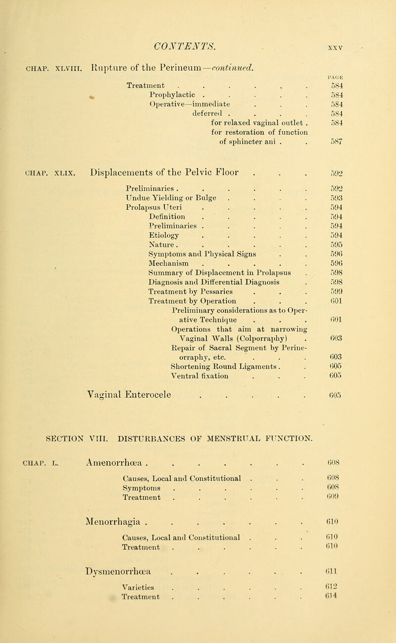 chap, xlviii. Rapture of the Perineum—continued. Treatment , 584 Prophylactic .... 584 Operative—immediate 584 deferred . 584 for relaxed vaginal outlet 584 for restoration of function of sphincter ani . 587 chap. xlix. Displacements of the Pelvic Floor 592 Preliminaries ..... 592 Undue Yielding or Bulge 593 Prolapsus Uteri 594 Definition 594 Preliminaries . 594 Etiology- 594 Nature . 595 Symptoms and Physical Signs 596 Mechanism .... 596 Summary of Displacement in Prolapsus 598 Diagnosis and Differential Diagnosis 598 Treatment by Pessaries 599 Treatment by Operation 601 Preliminary considerations as to Oper ative Technique 601 Operations that aim at narrowing Vaginal Walls (Colporraphy) (503 Repair of Sacral Segment by Perine orraphy, etc. (303 Shortening Round Ligaments. 005 Ventral fixation 605 Vaginal Enterocele 605 SECTION VIII. DISTURBANCES OF MENSTRUAL FUNCTION. CHAP. L. Amenorrhoea Causes, Local and Constitutional Symptoms . Treatment 608 (508 608 (509 Menorrhagia Causes, Local and Constitutional Treatment 610 610 610 Dysmenorrhoea Varieties Treatment 611 612 614