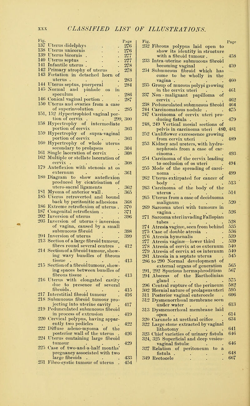 Fig. 137 Uterus didelphys 138 Uterus unicornis 139 Uterus bicornis . 140 Uterus septus 141 Infantile uterus . 142 Primary atrophy of uterus 143 Fcetation in detached horn of uterus .... 144 Uterus septus, puerperal 145 Normal and pinhole os in speculum 140 Conical vaginal portion . 150 Uterus and ovaries from a case of superinvolution 151, 152 Hypertrophied vaginal por- tion of cervix . . 299, 158 Hypertrophy of intermediate portion of cervix 159 Hypertrophy of supra-vaginal portion of cervix 160 Hypertrophy of whole uterus secondary to prolapsus 161 Single laceration of cervix 162 Multiple or stellate laceration of cervix .... 179 Anteflexion with stenosis at os externum 180 Diagram to show anteflexion produced by cicatrisation of utero-sacral ligaments 151 Myoma of anterior wall. 185 Uterus retroverted and bound back by peritonitic adhesions 186 Extreme retroflexion of uterus . 187 Congenital retroflexion . 202 Inversion of uterus 203 Inversion of uterus + inversion of vagina, caused by a small submucous fibroid 204 Inversion of uterus 213 Section of a large fibroid tumour, fibres round several centres . 214 Section of a fibroid tumour, show- ing wavy bundles of fibrous tissue .... 215 Section of a fibroid tumour, show- ing spaces between bundles of fibrous tissue . 216 Uterus with elongated cavity due to presence of several fibroids. 217 Interstitial fibroid tumour 218 Submucous fibroid tumour pro- jecting into uterine cavity 219 Pedunculated submucous fibroid in process of extrusion 220 Cervical polypus, having appar- ently two pedicles 222 Diffuse adeno-myoma of the posterior wall of the uterus . 224 Uterus containing large fibroid tumour 225 Case of two-and-a-half months' pregnancy associated with two large fibroids . 231 Fibro-cvstic tumour of uterus . Page Fig. 276 232 276 277 277 233 278 278 234 283 284 235 286 237 287 238 295 244 247 300 248, 303 252 303 253 304 308 254 308 255 361 262 362 263 365 265 368 370 269 371 396 271 274 398 275 399 276 277 412 278 279 281 413 286 291, 413 294 296 415 302 416 311 312 417 313 419 320 422 322 426 323 324, 429 327 433 349 454 Page Fibrous polypus laid open to show its identity in structure with a fibroid tumour . . 458 Intra-uterine submucous fibroid becoming vaginal . . 459 Submucous fibroid which has come to be wholly in the vagina .... 460 Group of mucous polypi growing in the cervix uteri . . 461 Non - malignant papilloma of cervix .... 462 Pedunculated submucous fibroid 464 Carcinomatous nodule . . 475 Carcinoma of cervix uteri pro- ducing fistula . . . 479 249 Vertical mesial sections of pelvis in carcinoma uteri 480, 481 Cauliflower excrescence growing from cervix uteri . . 489 Kidney and ureters, with hydro- nephrosis from a case of car- cinoma .... 493 Carcinoma of the cervix leading to occlusion of os uteri . 494 Mode of the spreading of carci- noma . - . . . 499 Uterus extirpated for cancer of body .... 513 Carcinoma of the body of the uterus .... 514 Uterus from a case of deciduoma m align um . . . 520 Sarcoma uteri with tumours in vagina .... 526 Sarcoma uteri invading Fallopian tubes . . . .528 Atresia vaginae, seen from behind 535 Case of double atresia . . 536 Atresia hymenalis . . 539 Atresia vaginse—lower third . 539 Atresia of cervix at os externum 540 Atresia of cervix at os internum 540 Atresia in a septate uterus . 545 to 290 Normal development of external organs of generation 565 292 Spurious hermaphroditism 567 Abscess of the Bartholinian gland . . . .575 Central rupture of the perineum 582 Hernial nature of prolapsus uteri 595 Posterior vaginal enterocele . 606 Dysmenorrhoeal membrane seen under water . . . 613 Dysmenorrhoeal membrane laid open .... 614 Caruncle at urethral orifice . 634 Large stone extracted by vaginal lithotomy . . . 641 Chief varieties of urinary fistula 646 325 Superficial and deep vesico- vaginal fistulse . . 646 Relation of peritoneum to a fistula .... 648 Rectocele . . . 667