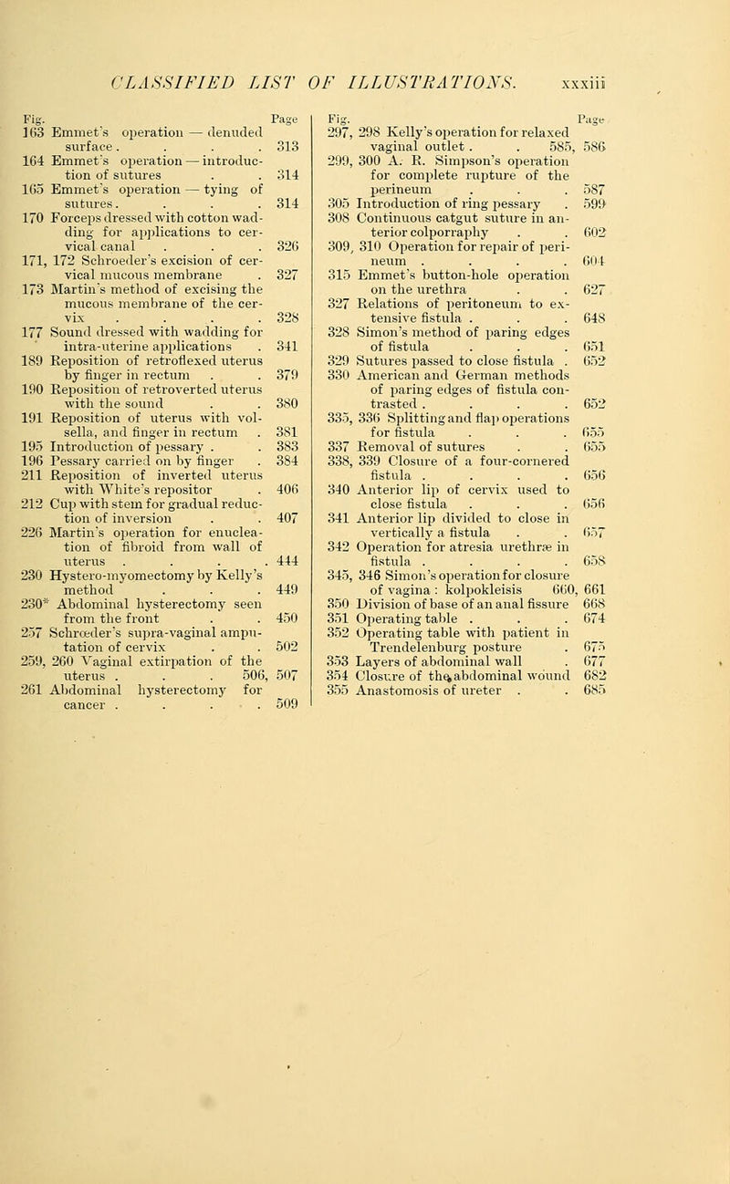 Fig. 163 Emmet's operation — denuded surface.... 164 Emmet's operation — introduc- tion of sutures 1G5 Emmet's operation — tying of sutures. 170 Forceps dressed with cotton wad- ding for applications to cer- vical canal 171, 172 Schroeder's excision of cer- vical mucous membrane 173 Martin's method of excising the mucous membrane of the cer- vix .... 177 Sound dressed with wadding for intra-uterine applications 189 Reposition of retroflexed uterus by finger in rectum 190 Reposition of retroverted uterus with the sound 191 Reposition of uterus with vol- sella, and finger in rectum 195 Introduction of pessary . 196 Pessary carried on by finger 211 Reposition of inverted uterus with White's repositor 212 Cup with stem for gradual reduc- tion of inversion 226 Martin's operation for enuclea- tion of fibroid from wall of uterus . . . . 230 Hystero-myomectomy by Kelly's method 230* Abdominal hysterectomy seen from the front 257 Schrceder's supra-vaginal ampu- tation of cervix 259, 260 Vaginal extirpation of the uterus . . . 506, 261 Abdominal hysterectomy for cancer . . . • . Page Fig. 297, 313 299, 314 314 305 308 326 309 327 315 327 328 328 341 329 379 330 380 335, 381 383 337 384 338, 406 340 407 341 342 444 345, 449 350 450 351 352 502 353 507 354 355 509 Page , 298 Kelly s operation for relaxed vaginal outlet. . 585, 586 , 300 A. R. Simpson's operation for complete rupture of the perineum . . . 587 Introduction of ring pessary . 599 Continuous catgut suture in an- terior colporraphy . . 602 , 310 Operation for repair of peri- neum .... 604 Emmet's button-hole operation on the urethra . . 627 Relations of peritoneum to ex- tensive fistula . . . 64S Simon's method of paring edges of fistula . . . 651 Sutures passed to close fistula . 652 American and German methods of paring edges of fistula con- trasted .... 652 , 336 Splitting and flap operations for fistula . . . 655 Removal of sutures . . 655 , 339 Closure of a four-cornered fistula .... 656 Anterior lip of cervix used to close fistula . . . 656 Anterior lip divided to close in vertically a fistula . . 657 Operation for atresia urethral in fistula .... 65S , 346 Simon's operation for closure of vagina : kolpokleisis 660, 661 Division of base of an anal fissure 668 Operating table . . . 674 Operating table with patient in Trendelenburg posture . 675 Layers of abdominal wall . 677 Closure of the, abdominal wound 682 Anastomosis of ureter . . 685