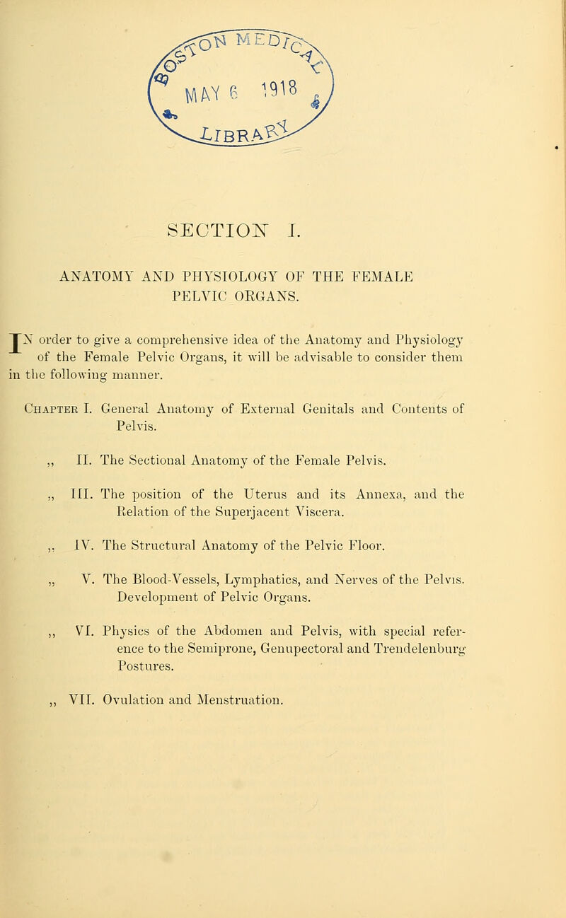 ANATOMY AND PHYSIOLOGY OF THE FEMALE PELVIC ORGANS. TN order to give a comprehensive idea of the Anatomy and Physiology of the Female Pelvic Organs, it will be advisable to consider them in the following manner. Chapter I. General Anatomy of External Genitals and Contents of Pelvis. ,, II. The Sectional Anatomy of the Female Pelvis. „ III. The position of the Uterus and its Annexa, and the Relation of the Superjacent Viscera. ,, IV. The Structural Anatomy of the Pelvic Floor. „ V. The Blood-Vessels, Lymphatics, and Nerves of the Pelvis. Development of Pelvic Organs. ,, VI. Physics of the Abdomen and Pelvis, with special refer- ence to the Semiprone, Genupectoral and Trendelenburg Postures. ,, VII. Ovulation and Menstruation.