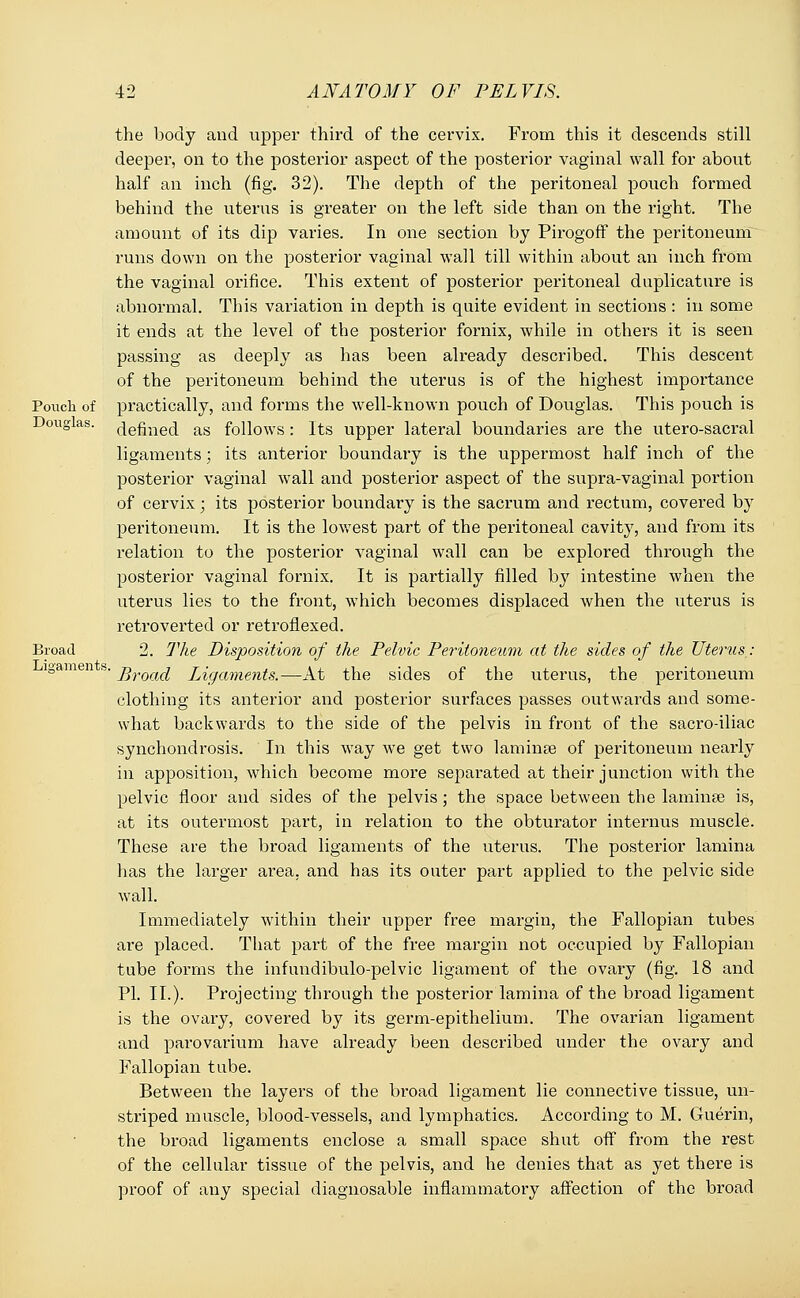 the body and upper third of the cervix. From this it descends still deeper, on to the posterior aspect of the posterior vaginal wall for about half an inch (fig. 32). The depth of the peritoneal pouch formed behind the uterus is greater on the left side than on the right. The amount of its dip varies. In one section by Pirogoff the peritoneum runs down on the posterior vaginal wall till within about an inch from the vaginal orifice. This extent of posterior peritoneal duplicative is abnormal. This variation in depth is quite evident in sections : in some it ends at the level of the posterior fornix, while in others it is seen passing as deeply as has been already described. This descent of the peritoneum behind the uterus is of the highest importance Pouch of practically, and forms the well-known pouch of Douglas. This pouch is Douglas. define(i as follows: Its upper lateral boundaries are the utero-sacral ligaments; its anterior boundary is the uppermost half inch of the posterior vaginal wall and posterior aspect of the supra-vaginal portion of cervix; its posterior boundary is the sacrum and rectum, covered by peritoneum. It is the lowest part of the peritoneal cavity, and from its relation to the posterior vaginal wall can be explored through the posterior vaginal fornix. It is partially filled by intestine when the uterus lies to the front, which becomes displaced when the uterus is retroverted or retroflexed. Broad 2. The Disposition of the Pelvic Peritoneum at the sides of the Uterus: igam i s. j>roa(i Ligaments.—At the sides of the uterus, the peritoneum clothing its anterior and posterior surfaces passes outwards and some- what backwards to the side of the pelvis in front of the sacro-iliac synchondrosis. In this way we get two laminae of peritoneum nearly in apposition, which become more separated at their junction with the pelvic floor and sides of the pelvis; the space between the laminae is, at its outermost part, in relation to the obturator internus muscle. These are the broad ligaments of the uterus. The posterior lamina has the larger area, and has its outer part applied to the pelvic side wall. Immediately within their upper free margin, the Fallopian tubes are placed. That part of the free margin not occupied by Fallopian tube forms the infundibulo-pelvic ligament of the ovary (fig. 18 and PI. II.). Projecting through the posterior lamina of the broad ligament is the ovary, covered by its germ-epithelium. The ovarian ligament and parovarium have already been described under the ovary and Fallopian tube. Between the layers of the broad ligament lie connective tissue, un- striped muscle, blood-vessels, and lymphatics. According to M. Guerin, the broad ligaments enclose a small space shut off from the rest of the cellular tissue of the pelvis, and he denies that as yet there is proof of any special diagnosable inflammatory affection of the broad